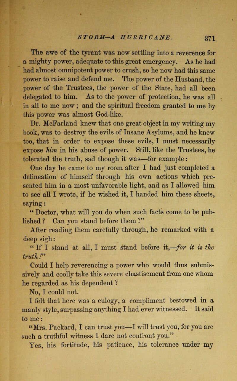 The awe of the tyrant was now settling into a reverence for a mighty power, adequate to this great emergency. As he had had almost omnipotent power to crush, so he now had this same power to raise and defend me. The power of the Husband, the power of the Trustees, the power of the State, had all been delegated to him. As to the power of protection, he was all in all to me now ; and the spiritual freedom granted to me by this power was almost God-like. Dr. McFarland knew that one great object in my writing my book, was to destroy the evils of Insane Asylums, and he knew too, that in order to expose these evils, I must necessarily expose him in his abuse of power. Still, like tbe Trustees, he tolerated the truth, sad though it was—for example: One day he came to my room after I had just completed a delineation of himself through his own actions which pre- sented him in a most unfavorable light, and as I allowed him to see all I wrote, if he wished it, I handed him these sheets, saying:  Doctor, what will you do when such facts come to be pub- lished ? Can you stand before them ? After reading them carefully through, he remarked with a deep sigh:  If I stand at all, I must stand before it,—-for it is the truth / Could I help reverencing a power who would thus submis- sively and coolly take this severe chastisement from one whom he regarded as his dependent ? No, I could not. I felt that here was a eulogy, a compliment bestowed in a manly style, surpassing anything I had ever witnessed. It said to me: Mrs. Packard, I can trust you—I will trust you, for you are such a truthful witness I dare not confront you. Yes, his fortitude, his patience, his tolerance under my
