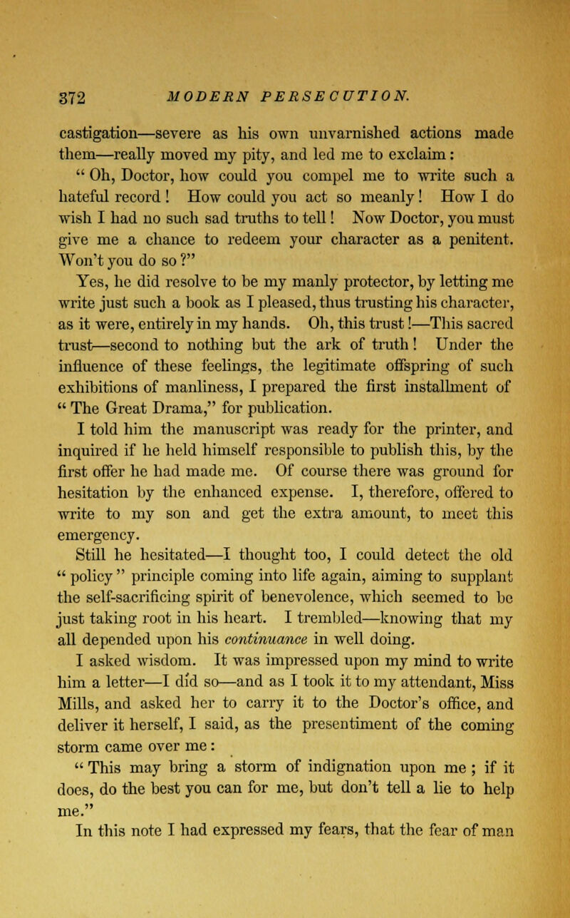castigation—severe as his own unvarnished actions made them—really moved my pity, and led me to exclaim:  Oh, Doctor, how could you compel me to write such a hateful record ! How could you act so meanly! How I do wish I had no such sad truths to tell! Now Doctor, you must give me a chance to redeem your character as a penitent. Won't you do so ? Yes, he did resolve to be my manly protector, by letting me write just such a book as I pleased, thus trusting his character, as it were, entirely in my hands. Oh, this trust!—This sacred trust—second to nothing but the ark of truth! Under the influence of these feelings, the legitimate offspring of such exhibitions of manliness, I prepared the first installment of  The Great Drama, for publication. I told him the manuscript was ready for the printer, and inquired if he held himself responsible to publish this, by the first offer he bad made me. Of course there was ground for hesitation by the enhanced expense. I, therefore, offered to write to my son and get the extra amount, to meet this emergency. Still he hesitated—I thought too, I could detect the old  policy  principle coming into life again, aiming to supplant the self-sacrificing spirit of benevolence, which seemed to be just taking root in his heart. I trembled—knowing that my all depended upon his continuance in well doing. I asked wisdom. It was impressed upon my mind to write him a letter—I did so—and as I took it to my attendant, Miss Mills, and asked her to carry it to the Doctor's office, and deliver it herself, I said, as the presentiment of the coming storm came over me:  This may bring a storm of indignation upon me ; if it does, do the best you can for me, but don't tell a lie to help me. In this note I had expressed my fears, that the fear of man