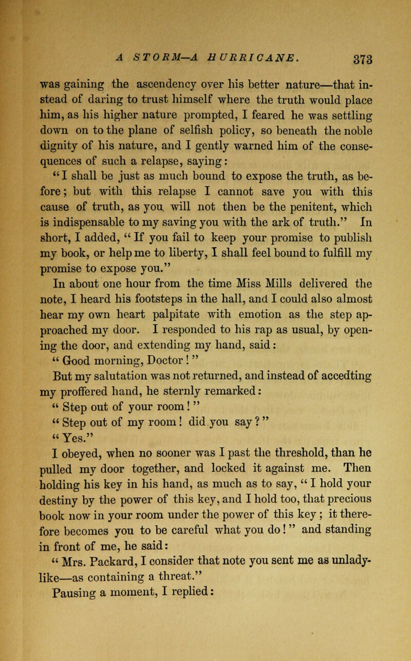was gaining the ascendency over his better nature—that in- stead of daring to trust himself where the truth would place him, as his higher nature prompted, I feared he was settling down on to the plane of selfish policy, so beneath the noble dignity of his nature, and I gently warned him of the conse- quences of such a relapse, saying: I shall be just as much bound to expose the truth, as be- fore ; but with this relapse I cannot save you with this cause of truth, as you will not then be the penitent, which is indispensable to my saving you with the ark of truth. In short, I added, If you fail to keep your promise to publish my book, or help me to liberty, I shall feel bound to fulfill my promise to expose you. In about one hour from the time Miss Mills delivered the note, I heard his footsteps in the hall, and I could also almost hear my own heart palpitate with emotion as the step ap- proached my door. I responded to his rap as usual, by open- ing the door, and extending my hand, said: Good morning, Doctor! But my salutation was not returned, and instead of accedting my proffered hand, he sternly remarked: Step out of your room! Step out of my room! did you say ? Yes. I obeyed, when no sooner was I past the threshold, than he pulled my door together, and locked it against me. Then holding his key in his hand, as much as to say, I hold your destiny by the power of this key, and I hold too, that precious book now in your room under the power of this key; it there- fore becomes you to be careful what you do! and standing in front of me, he said: Mrs. Packard, I consider that note you sent me as unlady- like—as containing a threat. Pausing a moment, I replied: