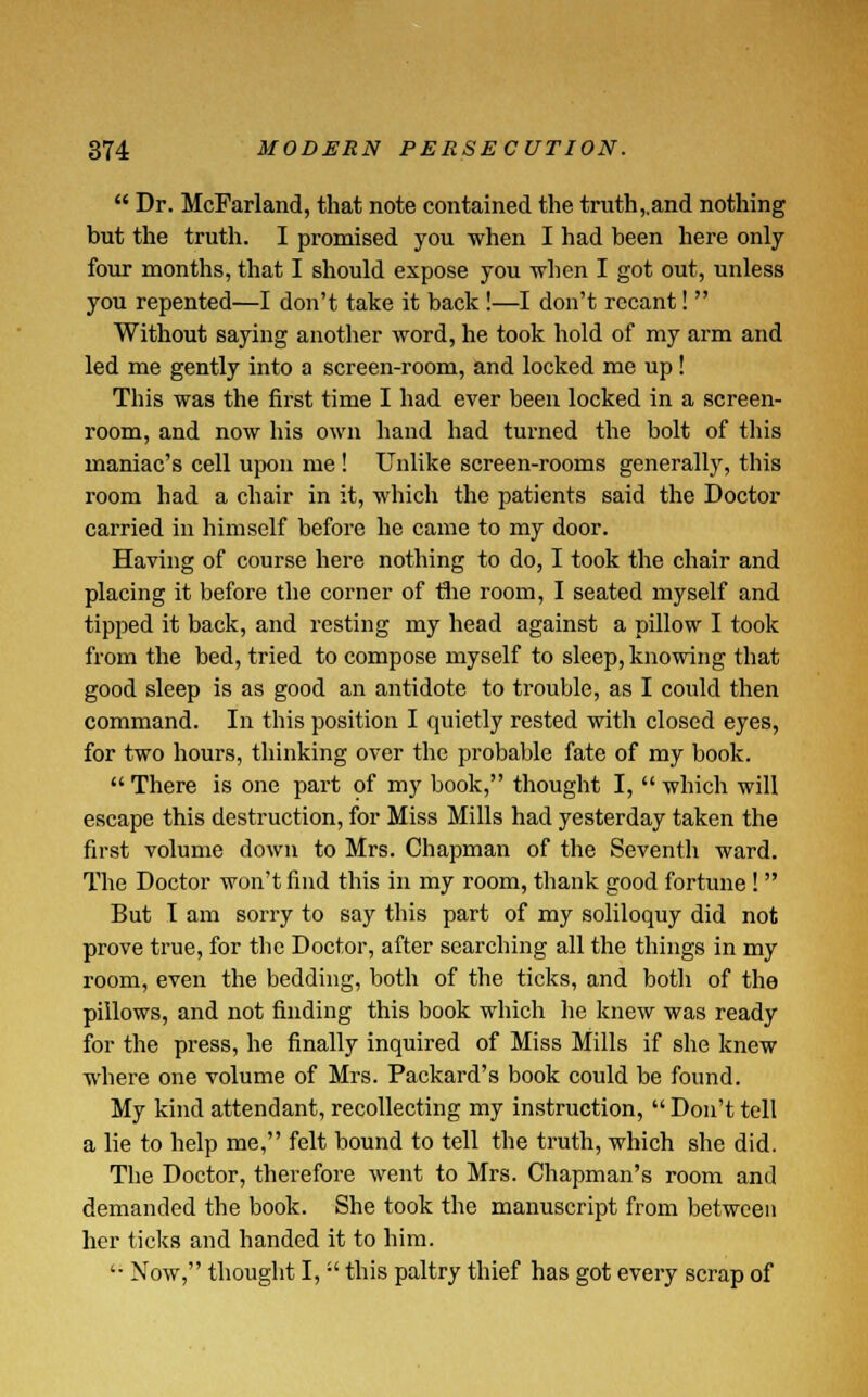  Dr. McFarland, that note contained the truth,.and nothing but the truth. I promised you when I had been here only four months, that I should expose you when I got out, unless you repented—I don't take it back !—I don't recant!  Without saying another word, he took hold of my arm and led me gently into a screen-room, and locked me up! This was the first time I had ever been locked in a screen- room, and now his own hand had turned the bolt of this maniac's cell upon me ! Unlike screen-rooms generally, this room had a chair in it, which the patients said the Doctor carried in himself before he came to my door. Having of course here nothing to do, I took the chair and placing it before the corner of the room, I seated myself and tipped it back, and resting my head against a pillow I took from the bed, tried to compose myself to sleep, knowing that good sleep is as good an antidote to trouble, as I could then command. In this position I quietly rested with closed eyes, for two hours, thinking over the probable fate of my book.  There is one part of my book, thought I,  which will escape this destruction, for Miss Mills had yesterday taken the first volume down to Mrs. Chapman of the Seventh ward. The Doctor won't find this in my room, thank good fortune !  But T am sorry to say this part of my soliloquy did not prove true, for the Doctor, after searching all the things in my room, even the bedding, both of the ticks, and both of the pillows, and not finding this book which he knew was ready for the press, he finally inquired of Miss Mills if she knew where one volume of Mrs. Packard's book could be found. My kind attendant, recollecting my instruction,  Don't tell a lie to help me, felt bound to tell the truth, which she did. The Doctor, therefore went to Mrs. Chapman's room and demanded the book. She took the manuscript from between her ticks and handed it to him. '• Now, thought I,  this paltry thief has got every scrap of
