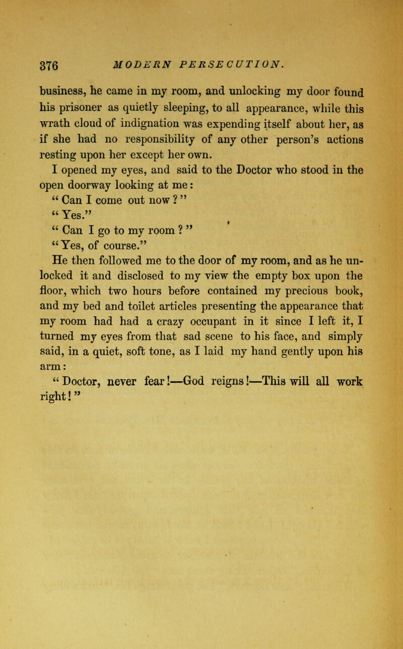 business, he came in my room, and unlocking my door found his prisoner as quietly sleeping, to all appearance, while this wrath cloud of indignation was expending itself about her, as if she had no responsibility of any other person's actions resting upon her except her own. I opened my eyes, and said to the Doctor who stood in the open doorway looking at me:  Can I come out now 1  Yes.  Can I go to my room ?  Yes, of course. He then followed me to the door of my room, and as he un- locked it and disclosed to my view the empty box upon the floor, which two hours before contained my precious book, and my bed and toilet articles presenting the appearance that my room had had a crazy occupant in it since I left it, I turned my eyes from that sad scene to his face, and simply said, in a quiet, soft tone, as I laid my hand gently upon his arm:  Doctor, never fear!—God reigns!—This will all work right!