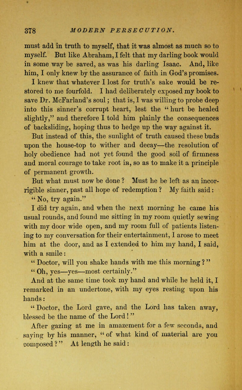 must add in truth to myself, that it was almost as much so to myself. But like Abraham, I felt that my darling book would in some way be saved, as was his darling Isaac. And, like him, I only knew by the assurance of faith in God's promises. I knew that whatever I lost for truth's sake would be re- stored to me fourfold. I had deliberately exposed my book to save Dr. McFarland's soul; that is, I was willing to probe deep into this sinner's corrupt heart, lest the hurt be healed slightly, and therefore I told him plainly the consequences of backsliding, hoping thus to hedge up the way against it. But instead of this, the sunlight of truth caused these buds upon the house-top to wither and decay—the resolution of holy obedience had not yet found the good soil of firmness and moral courage to take root in, so as to make it a principle of permanent growth. But what must now be done ? Must he be left as an incor- rigible sinner, past all hope of redemption ? My faith said: No, try again. I did try again, and when the next morning he came his usual rounds, and found me sitting in my room quietly sewing with my door wide open, and my room full of patients listen- ing to my conversation for their entertainment, 1 arose to meet him at the door, and as I extended to him my hand, I said, with a smile: Doctor, will you shake hands with me this morning ? Oh, yes—yes—most certainly. And at the same time took my hand and while he held it, I remarked in an undertone, with my eyes resting upon his hands: Doctor, the Lord gave, and the Lord has taken away, blessed be the name of the Lord! After gazing at me in amazement for a few seconds, and saying by his manner, of what kind of material are you composed ? At length he said: