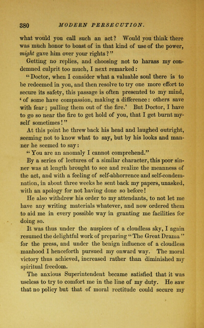 what would you call such an act ? Would you think there was much honor to boast of in that kind of use of the power, might gave him over your rights ? Gettiug no replies, and choosing not to harass my con- demned culprit too much, I next remarked : Doctor, when I consider what a valuable soul there is to be redeemed in you, and then resolve to try one more effort to secure its safety, this passage is often presented to my mind, ' of some have compassion, making a difference: others save with fear ; pulling them out of the fire.' But Doctor, I have to go so near the fire to get hold of you, that I get burnt my- self sometimes! At this point he threw back his head and laughed outright, seeming not to know what to say, but by his looks and man- ner he seemed to say: You are an anomaly I cannot comprehend. By a series of lectures of a similar character, this poor sin- ner was at length brought to see and realize the meanness of the act, and with a feeling of self-abhorrence and self-condem- nation, in about three weeks he sent back my papers, unasked, with an apology for not having done so before! He also withdrew his order to my attendants, to not let me have any writing materials whatever, and now ordered them to aid me in every possible way in granting me facilities for doing so. It was thus under the auspices of a cloudless sky, I again resumed the delightful work of preparing The Great Drama for the press, and under the benign influence of a cloudless manhood I henceforth pursued my onward way. The moral victory thus achieved, increased rather than diminished my spiritual freedom. The anxious Superintendent became satisfied that it was useless to try to comfort me in the line of my duty. He saw that no policy but that of moral rectitude could secure my