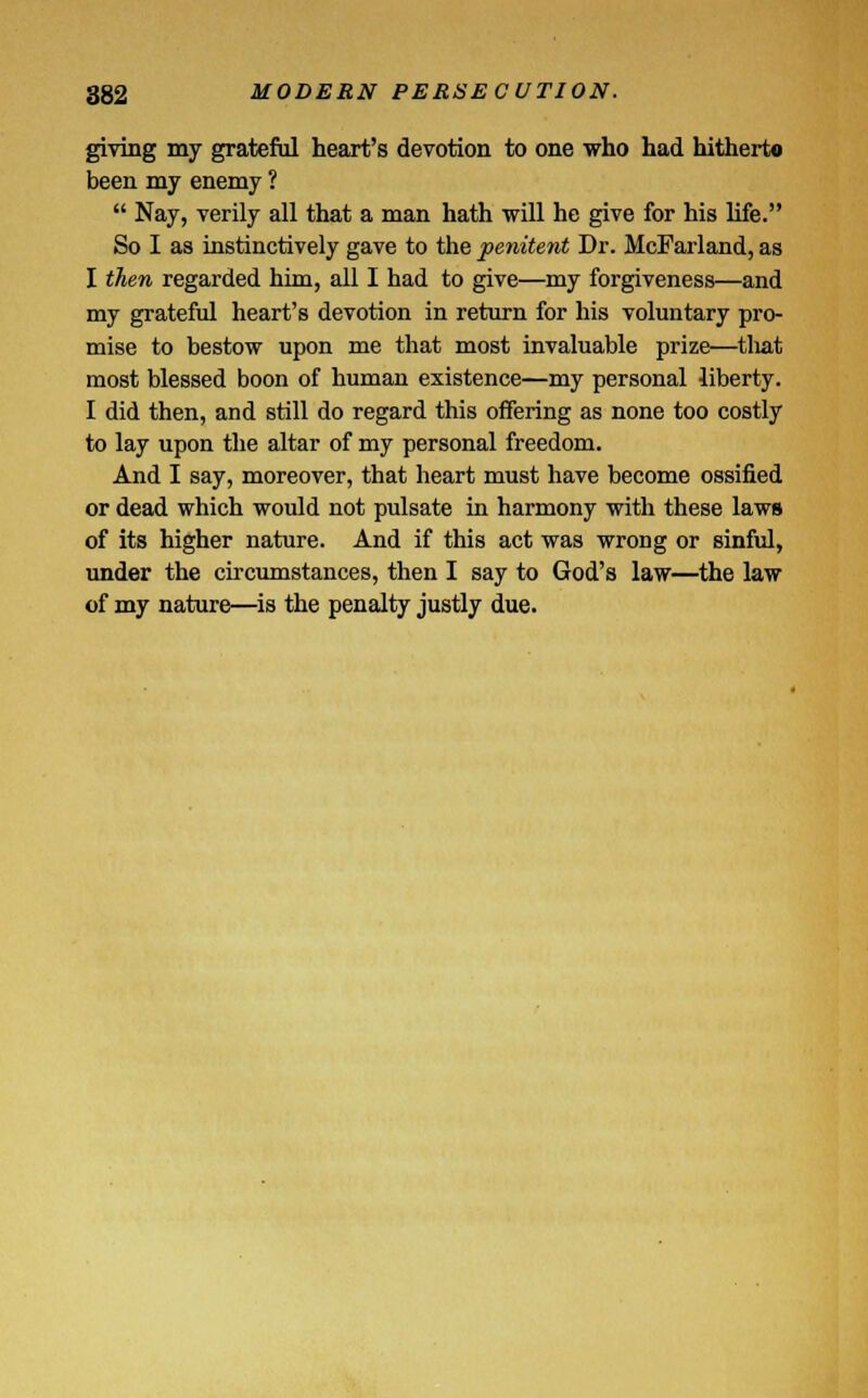giving my grateful heart's devotion to one who had hitherto been my enemy ?  Nay, verily all that a man hath will he give for his life. So I as instinctively gave to the penitent Dr. McFarland, as I then regarded him, all I had to give—my forgiveness—and my grateful heart's devotion in return for his voluntary pro- mise to bestow upon me that most invaluable prize—that most blessed boon of human existence—my personal liberty. I did then, and still do regard this offering as none too costly to lay upon the altar of my personal freedom. And I say, moreover, that heart must have become ossified or dead which would not pulsate in harmony with these laws of its higher nature. And if this act was wrong or sinful, under the circumstances, then I say to God's law—the law of my nature—is the penalty justly due.