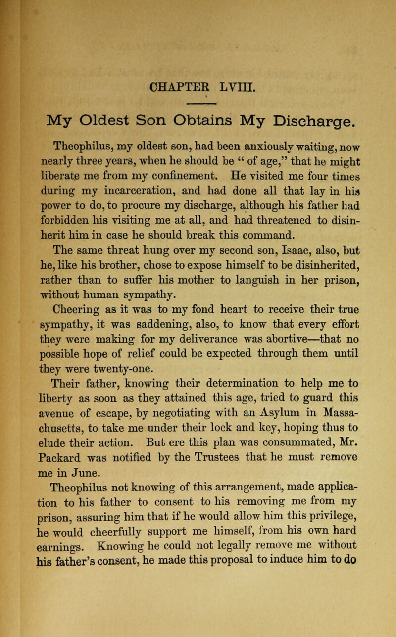 My Oldest Son Obtains My Discharge. Theophilus, my oldest son, had been anxiously waiting, now nearly three years, when he should be of age, that he might liberate me from my confinement. He visited me four times during my incarceration, and had done all that lay in his power to do, to procure my discharge, although his father had forbidden his visiting me at all, and had threatened to disin- herit him in case he should break this command. The same threat hung over my second son, Isaac, also, but he, like his brother, chose to expose himself to be disinherited, rather than to suffer his mother to languish in her prison, without human sympathy. Cheering as it was to my fond heart to receive their true sympathy, it was saddening, also, to know that every effort they were making for my deliverance was abortive—that no possible hope of relief could be expected through them until they were twenty-one. Their father, knowing their determination to help me to liberty as soon as they attained this age, tried to guard this avenue of escape, by negotiating with an Asylum in Massa- chusetts, to take me under their lock and key, hoping thus to elude their action. But ere this plan was consummated, Mr. Packard was notified by the Trustees that he must remove me in June. Theophilus not knowing of this arrangement, made applica- tion to his father to consent to his removing me from my prison, assuring him that if he would allow him this privilege, he would cheerfully support me himself, from his own hard earnings. Knowing he could not legally remove me without his father's consent, he made this proposal to induce him to do