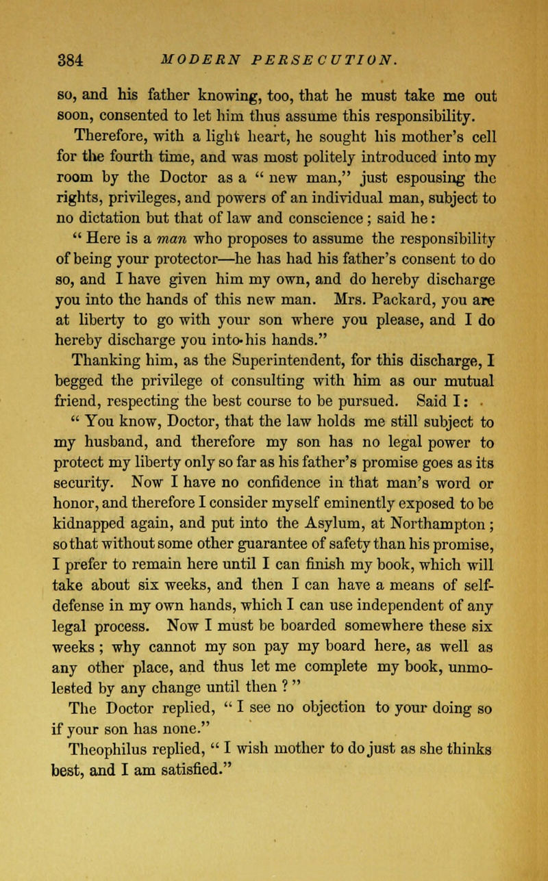 so, and his father knowing, too, that he must take me out soon, consented to let him thus assume this responsibility. Therefore, with a light heart, he sought his mother's cell for the fourth time, and was most politely introduced into my room by the Doctor as a  new man, just espousing the rights, privileges, and powers of an individual man, subject to no dictation but that of law and conscience; said he:  Here is a man who proposes to assume the responsibility of being your protector—he has had his father's consent to do so, and I have given him my own, and do hereby discharge you into the hands of this new man. Mrs. Packard, you are at liberty to go with your son where you please, and I do hereby discharge you into-his hands. Thanking him, as the Superintendent, for this discharge, I begged the privilege ol consulting with him as our mutual friend, respecting the best course to be pursued. Said I: •  You know, Doctor, that the law holds me still subject to my husband, and therefore my son has no legal power to protect my liberty only so far as his father's promise goes as its security. Now I have no confidence in that man's word or honor, and therefore I consider myself eminently exposed to be kidnapped again, and put into the Asylum, at Northampton ; so that without some other guarantee of safety than his promise, I prefer to remain here until I can finish my book, which will take about six weeks, and then I can have a means of self- defense in my own hands, which I can use independent of any legal process. Now I must be boarded somewhere these six weeks; why cannot my son pay my board here, as well as any other place, and thus let me complete my book, unmo- lested by any change until then ?  The Doctor replied,  I see no objection to your doing so if your son has none. Theophilus replied,  I wish mother to do just as she thinks best, and I am satisfied.