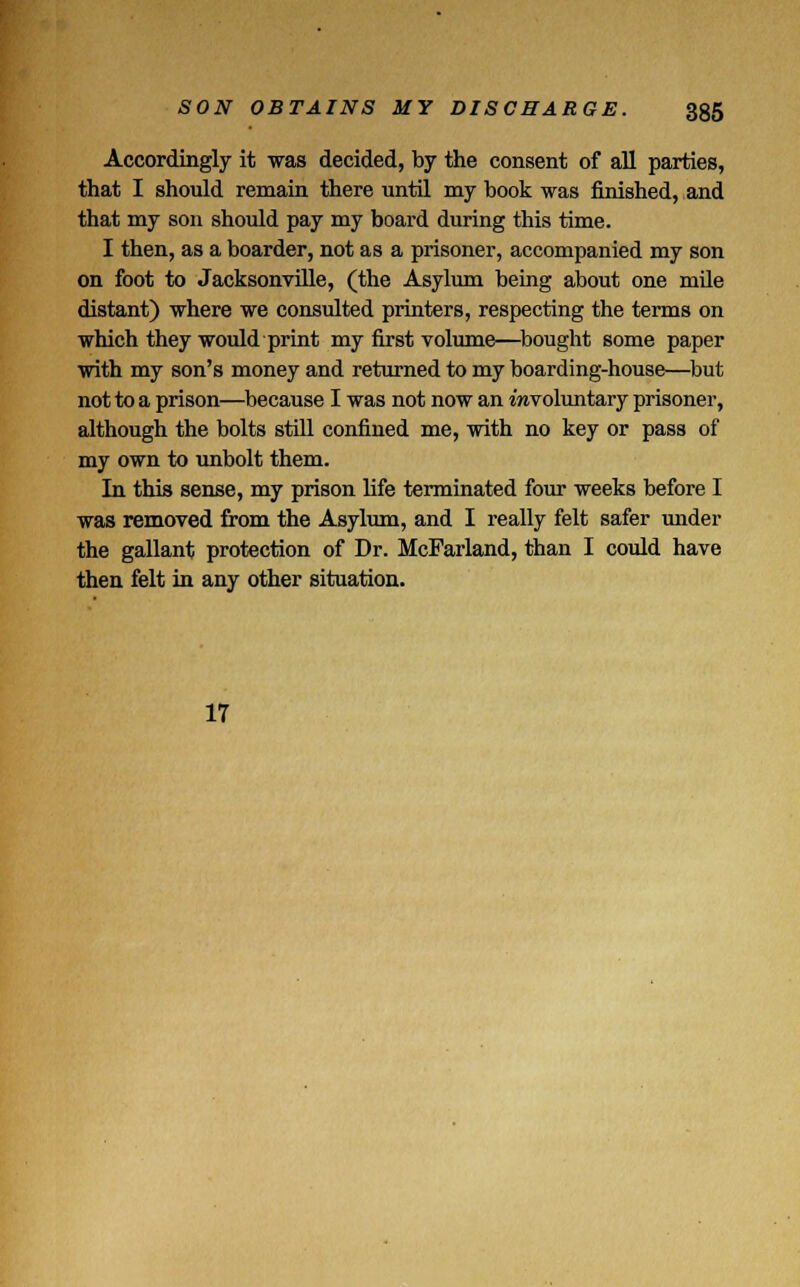 Accordingly it was decided, by the consent of all parties, that I should remain there until my book was finished, and that my son should pay my board during this time. I then, as a boarder, not as a prisoner, accompanied my son on foot to Jacksonville, (the Asylum being about one mile distant) where we consulted printers, respecting the terms on which they would print my first volume—bought some paper with my son's money and returned to my boarding-house—but not to a prison—because I was not now an mvoluntary prisoner, although the bolts still confined me, with no key or pass of my own to unbolt them. In this sense, my prison life terminated four weeks before I was removed from the Asylum, and I really felt safer under the gallant protection of Dr. McFarland, than I could have then felt in any other situation. 17