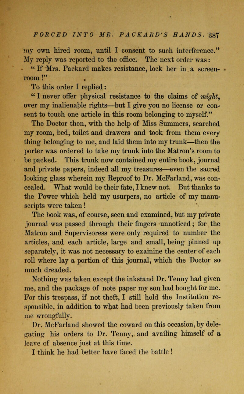my own hired room, until I consent to such interference. My reply was reported to the office. The next order was: •  If Mrs. Packard makes resistance, lock her in a screen- room ! , To this order I replied:  I never offer physical resistance to the claims of might, over my inalienable rights—but I give you no license or con- sent to touch one article in this room belonging to myself. The Doctor then, with the help of Miss Summers, searched my room, bed, toilet and drawers and took from them every thing belonging to me, and laid them into my trunk—then the porter was ordered to take my trunk into the Matron's room to be packed. This trunk now contained my entire book, journal and private papers, indeed all my treasures—even the sacred looking glass wherein my Reproof to Dr. McFarland, was con- cealed. What would be their fate, I knew not. But thanks to the Power which held my usurpers, no article of my manu- scripts were taken! The book was, of course, seen and examined, but my private journal was passed through their fingers unnoticed; for the Matron and Supervisoress were only required to number the articles, and each article, large and small, being pinned up separately, it was not necessary to examine the center of each roll where lay a portion of this journal, which the Doctor so much dreaded. Nothing was taken except the inkstand Dr. Tenny had given me, and the package of note paper my son had bought for me. For this trespass, if not theft, I still hold the Institution re- sponsible, in addition to what had been previously taken from mc wrongfully. Dr. McFarland showed the coward on this occasion, by dele- gating his orders to Dr. Tenny,. and availing himself of a leave of absence just at this time. I think he had better have faced the battle !