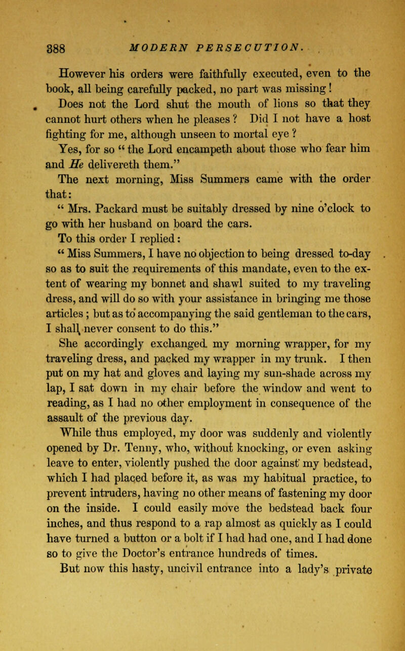 However his orders were faithfully executed, even to the book, all being carefully packed, no part was missing! Does not the Lord shut the mouth of lions so that they cannot hurt others when he pleases ? Did I not have a host fighting for me, although unseen to mortal eye ? Yes, for so the Lord encampeth about those who fear him and He delivereth them. The next morning, Miss Summers came with the order that: Mrs. Packard must be suitably dressed by nine o'clock to go with her husband on board the cars. To this order I replied: Miss Summers, I have no objection to being dressed to-day so as to suit the requirements of this mandate, even to the ex- tent of wearing my bonnet and shawl suited to my traveling dress, and will do so with your assistance in bringing me those articles; but as to' accompanying the said gentleman to the cars, I shah, never consent to do this. She accordingly exchanged my morning wrapper, for my traveling dress, and packed my wrapper in my trunk. I then put on my hat and gloves and laying my sun-shade across my lap, I sat down in my chair before the window and went to reading, as I had no other employment in consequence of the assault of the previous day. While thus employed, my door was suddenly and violently opened by Dr. Tenny, who, without knocking, or even asking leave to enter, violently pushed the door against' my bedstead, which I had placed before it, as was my habitual practice, to prevent intruders, having no other means of fastening my door on the inside. I could easily move the bedstead back four inches, and thus respond to a rap almost as quickly as I could have turned a button or a bolt if I had had one, and I had done so to give the Doctor's entrance hundreds of times. But now this hasty, uncivil entrance into a lady's private