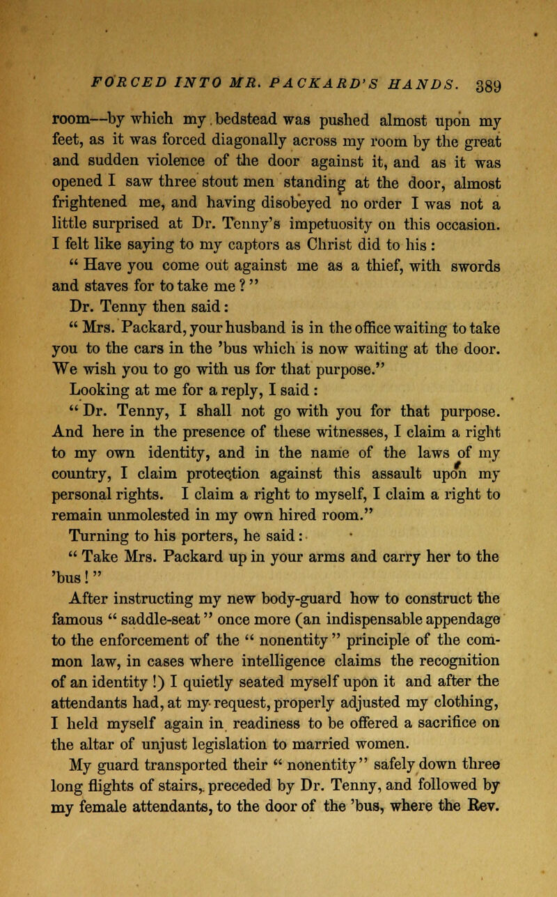 room—by which my. bedstead was pushed almost upon my feet, as it was forced diagonally across my room by the great and sudden violence of the door against it, and as it was opened I saw three stout men standing at the door, almost frightened me, and having disobeyed no order I was not a little surprised at Dr. Tenny's impetuosity on this occasion. I felt like saying to my captors as Christ did to his:  Have you come out against me as a thief, with swords and staves for to take me ?  Dr. Tenny then said:  Mrs. Packard, your husband is in the office waiting to take you to the cars in the 'bus which is now waiting at the door. We wish you to go with us for that purpose. Looking at me for a reply, I said :  Dr. Tenny, I shall not go with you for that purpose. And here in the presence of these witnesses, I claim a right to my own identity, and in the name of the laws of my country, I claim protection against this assault upon my personal rights. I claim a right to myself, I claim a right to remain unmolested in my own hired room. Turning to his porters, he said:  Take Mrs. Packard up in your arms and carry her to the 'bus! After instructing my new body-guard how to construct the famous  saddle-seat once more (an indispensable appendage to the enforcement of the  nonentity  principle of the com- mon law, in cases where intelligence claims the recognition of an identity !) I quietly seated myself upon it and after the attendants had, at my request, properly adjusted my clothing, I held myself again in readiness to be offered a sacrifice on the altar of unjust legislation to married women. My guard transported their  nonentity safely down three long flights of stairs,, preceded by Dr. Tenny, and followed by my female attendants, to the door of the 'bus, where the Rev.