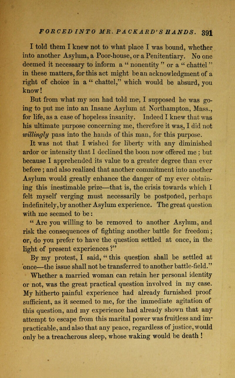 I told them I knew not to what place I was bound, whether into another Asylum, a Poor-house, or a Penitentiary. No one deemed it necessary to inform a  nonentity  or a  chattel in these matters, for this act might be an acknowledgment of a right of choice in a  chattel, which would be absurd, you know! But from what my son had told me-, I supposed he was go- ing to put me into an Insane Asylum at Northampton, Mass., for life, as a case of hopeless insanity. Indeed I knew that was his ultimate purpose concerning me, therefore it was, I did not willingly pass into the hands of this man, for this purpose. It was not that I wished for liberty with any diminished ardor or intensity that I declined the boon now offered me ; but because I apprehended its value to a greater degree than ever before; and also realized that another commitment into another Asylum would greatly enhance the danger of my ever obtain- ing this inestimable prize—that is, the crisis towards which I felt myself verging must necessarily be postponed, perhaps indefinitely, by another Asylum experience. The great question with me seemed to be:  Are you willing to be removed to another Asylum, and risk the consequences of fighting another battle for freedom; or, do you prefer to have the question settled at once, in the light of present experiences ? By my protest, I said,  this question shall be settled at once—the issue shall not be transferred to another battle-field. Whether a married woman can retain her personal identity or not, was the great practical question involved in my case. My hitherto painful experience had already furnished proof sufficient, as it seemed to me, for the immediate agitation of this question, and my experience had already shown that any attempt to escape from this marital power was fruitless and im- practicable, and also that any peace, regardless of justice, would only be a treacherous sleep, whose waking would be death !