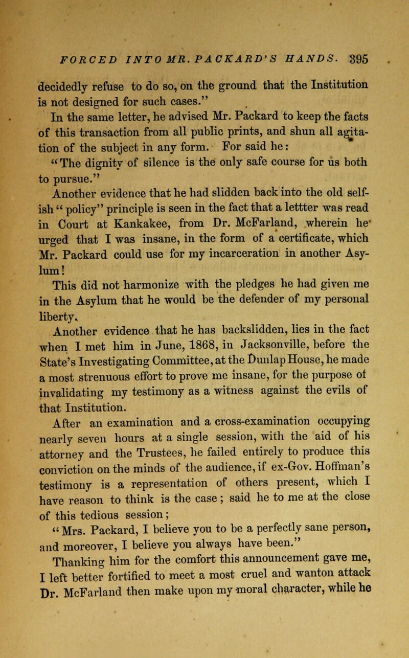 decidedly refuse to do so, on the ground that the Institution is not designed for such cases. In the same letter, he advised Mr. Packard to keep the facts of this transaction from all public prints, and shun all agita- tion of the subject in any form. For said he: The dignity of silence is the only safe course for us both to pursue. Another evidence that he had slidden back into the old self- ish policy principle is seen in the fact that a lettter was read in Court at Kankakee, from Dr. McParland, wherein he' urged that I was insane, in the form of a certificate, which Mr. Packard could use for my incarceration in another Asy- lum! This did not harmonize with the pledges he had given me in the Asylum that he would be the defender of my personal liberty. Another evidence that he has backslidden, lies in the fact when I met him in June, 1868, in Jacksonville, before the State's Investigating Committee, at the Dunlap House, he made a most strenuous effort to prove me insane, for the purpose ol invalidating my testimony as a witness against the evils of that Institution. After an examination and a cross-examination occupying nearly seven hours at a single session, with the aid of his attorney and the Trustees, he failed entirely to produce this conviction on the minds of the audience, if ex-Gov. Hoffman's testimony is a representation of others present, which I have reason to think is the case ; said he to me at the close of this tedious session; Mrs. Packard, I believe you to be a perfectly sane person, and moreover, I believe you always have been. Thanking him for the comfort this announcement gave me, I left better fortified to meet a most cruel and wanton attack Dr. McFarland then make upon my moral character, while he