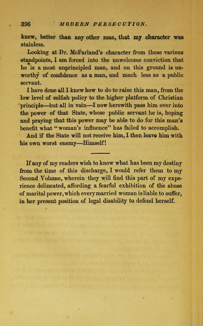 knew, better than any other man, that my character was stainless. Looking at Dr. McFarland's character from these various standpoints, I am forced into the unwelcome conviction that he is a most unprincipled man, and on this ground is un- worthy of confidence as a man, and much less as a public servant. I have done all I knew how to do to raise this man, from the low level of selfish policy to the higher platform of Christian principle—but all in vain—I now herewith pass him over into the power of that State, whose public servant he is, hoping and praying that this power may be able to do for this man's benefit what woman's influence has failed to accomplish. And if the State will not receive him, I then leave him with his own worst enemy—Himself! If any of my readers wish to know what has been my destiny from the time of this discharge, I would refer them to my Second Volume, wherein they will find this part of my expe- rience delineated, affording a fearful exhibition of the abuse of marital power, which every married woman isliable to suffer, in her present position of legal disability to defend herself.