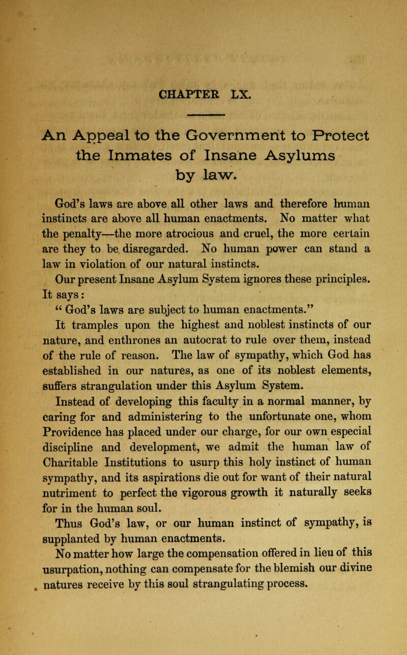 CHAPTER LX. An Appeal to the Government to Protect the Inmates of Insane Asylums by law. God's laws are above all other laws and therefore human instincts are above all human enactments. No matter what the penalty—the more atrocious and cruel, the more certain are they to be disregarded. No human power can stand a law in violation of our natural instincts. Our present Insane Asylum System ignores these principles. It says: God's laws are subject to human enactments. It tramples upon the highest and noblest instincts of our nature, and enthrones an autocrat to rule over them, instead of the rule of reason. The law of sympathy, which God has established in our natures, as one of its noblest elements, suffers strangulation under this Asylum System. Instead of developing this faculty in a normal manner, by caring for and administering to the unfortunate one, whom Providence has placed under our charge, for our own especial discipline and development, we admit the human law of Charitable Institutions to usurp this holy instinct of human sympathy, and its aspirations die out for want of their natural nutriment to perfect the vigorous growth it naturally seeks for in the human soul. Thus God's law, or our human instinct of sympathy, is supplanted by human enactments. No matter how large the compensation offered in lieu of this usurpation, nothing can compensate for the blemish our divine natures receive by this soul strangulating process.