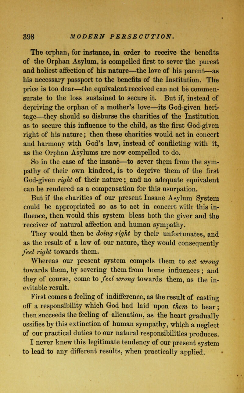 The orphan, for instance, in order to receive the benefits of the Orphan Asylum, is compelled first to sever the purest and holiest affection of his nature—the love of his parent—as his necessary passport to the benefits of the Institution. The price is too dear—the equivalent received can not be commen- surate to the loss sustained to secure it. But if, instead of depriving the orphan of a mother's love—its God-given heri- tage—they should so disburse the charities of the Institution as to secure this influence to the child, as the first God-given right of his nature; then these charities would act in concert and harmony with God's law, instead of conflicting with it, as the Orphan Asylums are now compelled to do. So in the case of the insane—to sever them from the sym- pathy of their own kindred, is to deprive them of the first God-given right of their nature; and no adequate equivalent can be rendered as a compensation for this usurpation. But if the charities of our present Insane Asylum System could be appropriated so as to act in concert with this in- fluence, then would this system bless both the giver and the receiver of natural affection and human sympathy. They would then be doing right by their unfortunates, and as the result of a law of our nature, they would consequently feel right towards them. Whereas our present system compels them to act wrong towards them, by severing them from home influences ; and they of course, come to feel wrong towards them, as the in- evitable result. First comes a feeling of indifference, as the result of casting off a responsibility which God had laid upon them to bear; then succeeds the feeling of alienation, as the heart gradually ossifies by this extinction of human sympathy, whiph a neglect of our practical duties to our natural responsibilities produces. I never knew this legitimate tendency of our present system to lead to any different results, when practically applied.