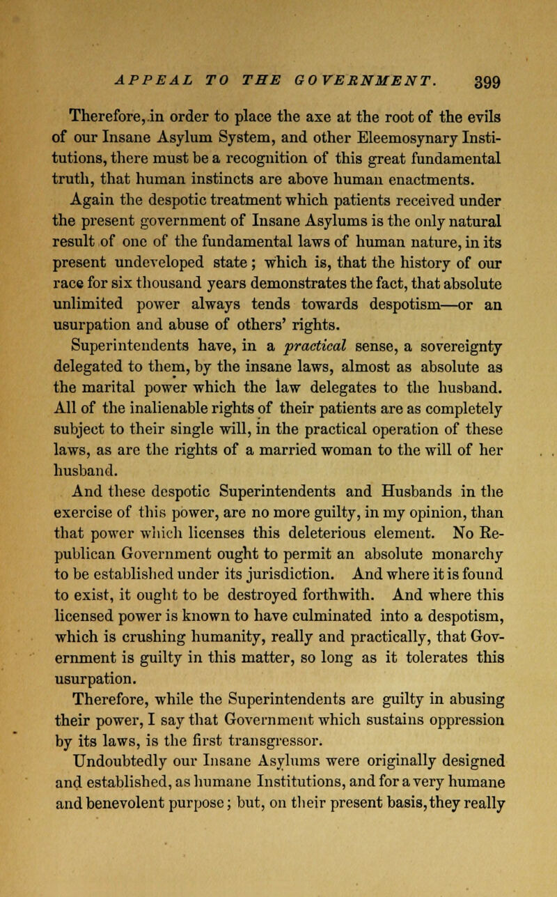 Therefore,.in order to place the axe at the root of the evils of our Insane Asylum System, and other Eleemosynary Insti- tutions, there must be a recognition of this great fundamental truth, that human instincts are above human enactments. Again the despotic treatment which patients received under the present government of Insane Asylums is the only natural result of one of the fundamental laws of human nature, in its present undeveloped state ; which is, that the history of our race for six thousand years demonstrates the fact, that absolute unlimited power always tends towards despotism—or an usurpation and abuse of others' rights. Superintendents have, in a practical sense, a sovereignty delegated to them, by the insane laws, almost as absolute as the marital power which the law delegates to the husband. All of the inalienable rights of their patients are as completely subject to their single will, in the practical operation of these laws, as are the rights of a married woman to the will of her husband. And these despotic Superintendents and Husbands in the exercise of this power, are no more guilty, in my opinion, than that power which licenses this deleterious element. No Re- publican Government ought to permit an absolute monarchy to be established under its jurisdiction. And where it is found to exist, it ought to be destroyed forthwith. And where this licensed power is known to have culminated into a despotism, which is crushing humanity, really and practically, that Gov- ernment is guilty in this matter, so long as it tolerates this usurpation. Therefore, while the Superintendents are guilty in abusing their power, I say that Government which sustains oppression by its laws, is the first transgressor. Undoubtedly our Insane Asylums were originally designed and established, as humane Institutions, and for a very humane and benevolent purpose; but, on their present basis, they really