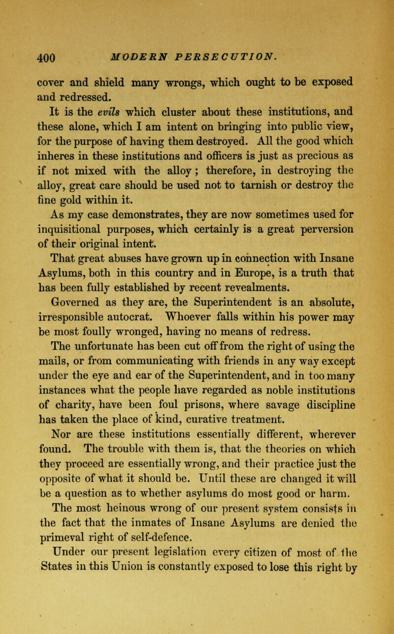 cover and shield many wrongs, which ought to be exposed and redressed. It is the evils which cluster about these institutions, and these alone, which I am intent on bringing into public view, for the purpose of having them destroyed. All the good which inheres in these institutions and officers is just as precious as if not mixed with the alloy; therefore, in destroying the alloy, great care should be used not to tarnish or destroy the fine gold within it. As my case demonstrates, they are now sometimes used for inquisitional purposes, which certainly is a great perversion of their original intent. That great abuses have grown up in connection with Insane Asylums, both in this country and in Europe, is a truth that has been fully established by recent revealments. Governed as they are, the Superintendent is an absolute, irresponsible autocrat. Whoever falls within his power may be most foully wronged, having no means of redress. The unfortunate has been cut off from the right of using the mails, or from communicating with friends in any way except under the eye and ear of the Superintendent, and in too many instances what the people have regarded as noble institutions of charity, have been foul prisons, where savage discipline has taken the place of kind, curative treatment. Nor are these institutions essentially different, wherever found. The trouble with them is, that the theories on which they proceed are essentially wrong, and their practice just the opposite of what it should be. Until these are changed it will be a question as to whether asylums do most good or harm. The most heinous wrong of our present system consists in the fact that the inmates of Insane Asylums are denied the primeval right of self-defence. Under our present legislation every citizen of most of the States in this Union is constantly exposed to lose this right by