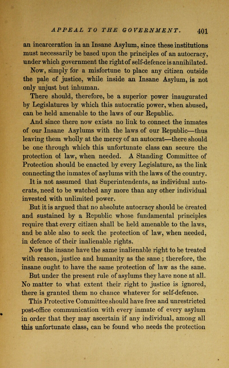 an incarceration in an Insane Asylum, since these institutions must necessarily be based upon the principles of an autocracy, under which government the right of self-defence is annihilated. Now, simply for a misfortune to place any citizen outside the pale of justice, while inside an Insane Asylum, is not only unjust but inhuman. There should, therefore, be a superior power inaugurated by Legislatures by which this autocratic power, when abused, can be held amenable to the laws of our Republic. And since there now exists no link to connect the inmates of our Insane Asylums with the laws of our Republic—thus leaving them wholly at the mercy of an autocrat—there should be one through which this unfortunate class can secure the protection of law, when needed. A Standing Committee of Protection should be enacted by every Legislature, as the link connecting the inmates of asylums with the laws of the country. It is not assumed that Superintendents, as individual auto- crats, need to be watched any more than any other individual invested with unlimited power. But it is argued that no absolute autocracy should be created and sustained by a Republic whose fundamental principles require that every citizen shall be held amenable to the laws, and be able also to seek the protection of law, when needed, in defence of their inalienable rights. Now the insane have the same inalienable right to be treated with reason, justice and humanity as the sane ; therefore, the insane ought to have the same protection of law as the sane. But under the present rule of asylums they have none at all. No matter to what extent their right to justice is ignored, there is granted them no chance whatever for self-defence. This Protective Committee should have free and unrestricted post-office communication with every inmate of every asylum in order that they may ascertain if any individual, among all this unfortunate class, can be found who needs the protection