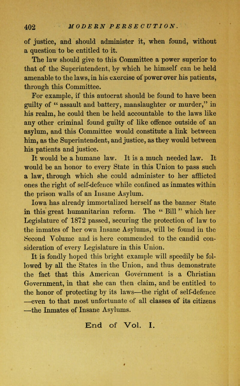 of justice, and should administer it, when found, without a question to be entitled to it. The law should give to this Committee a power superior to that of the Superintendent, by which he himself can be held amenable to the laws, in his exercise of power over his patients, through this Committee. For example, if this autocrat should be found to have been guilty of assault and battery, manslaughter or murder, in his realm, he could then be held accountable to the laws like any other criminal found guilty of like offence outside of an asylum, and this Committee would constitute a link between him, as the Superintendent, and justice, as they would between his patients and justice. It would be a humane law. It is a much needed law. It would be an honor to every State in this Union to pass such a law, through which she could administer to her afflicted ones the right of self-defence while confined as inmates within the prison walls of an Insane Asylum. Iowa has already immortalized herself as the banner State in this great humanitarian reform. The Bill which her Legislature of 1872 passed, securing the protection of law to the inmates of her own Insane Asylums, will be found in the Second Volume and is here commended to the candid con- sideration of every Legislature in this Union. It is fondly hoped this bright example will speedily be fol- lowed by all the States in the Union, and thus demonstrate the fact that this American Government is a Christian Government, in that she can then claim, and be entitled to the honor of protecting by its laws—the right of self-defence —even to that most unfortunate of all classes of its citizens —the Inmates of Insane Asylums. End of Vol. I.