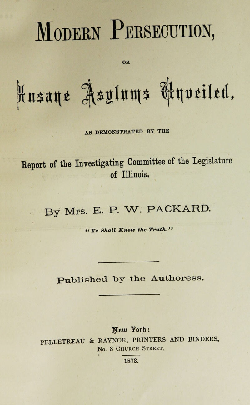 Modern Persecution, OR hmt j^fitottt* fyn>ttUi AS DEMONSTRATED BY THE Eeport of the Investigating Committee of the Legislature of Illinois. By Mrs. E. P. W. PACKARD.  Ye Shall Know the Truth. Published by the Authoress. Tgew Vo«ih: PELLETREAU & RAYNOR, PRINTERS AND BINDERS, No. 8 Church Street. 1873.