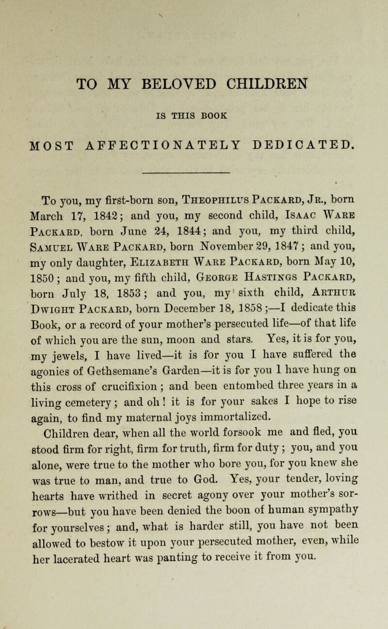 TO MY BELOVED CHILDREN IS THIS BOOK MOST AFFECTIONATELY DEDICATED. To you, my first-born son, Theophilvs Packard, Jr., born Marcb 17, 1842; and you, my second child, Isaac Ware Packard, born June 24, 1844; and you, my third child, Samuel Ware Packard, born November 29, 1847 ; and you, my only daughter, Elizabeth Ware Packard, born May 10, 1850 ; and you, my fifth child, George Hastings Packard, born July 18, 1853; and you, my sixth child, Arthur D wight Packard, born December 18, 1858 ;—I dedicate this Book, or a record of your mother's persecuted life—of that life of which you are the sun, moon and stars. Yes, it is for you, my jewels, I have lived—it is for you I have suffered the agonies of Gethsemane's Garden—it is for you 1 have hung on this cross of crucifixion ; and been entombed three years in a living cemetery; and oh ! it is for your sakes I hope to rise again, to find my maternal joys immortalized. Children dear, when all the world forsook me and fled, you stood firm for right, firm for truth, firm for duty; you, and you alone, were true to the mother who bore you, for you knew she was true to man, and true to God. Yes, your tender, loving hearts have writhed in secret agony over your mother's sor- rows—but you have been denied the boon of human sympathy for yourselves; and, what is harder still, you have not been allowed to bestow it upon your persecuted mother, even, while her lacerated heart was panting to receive it from you.