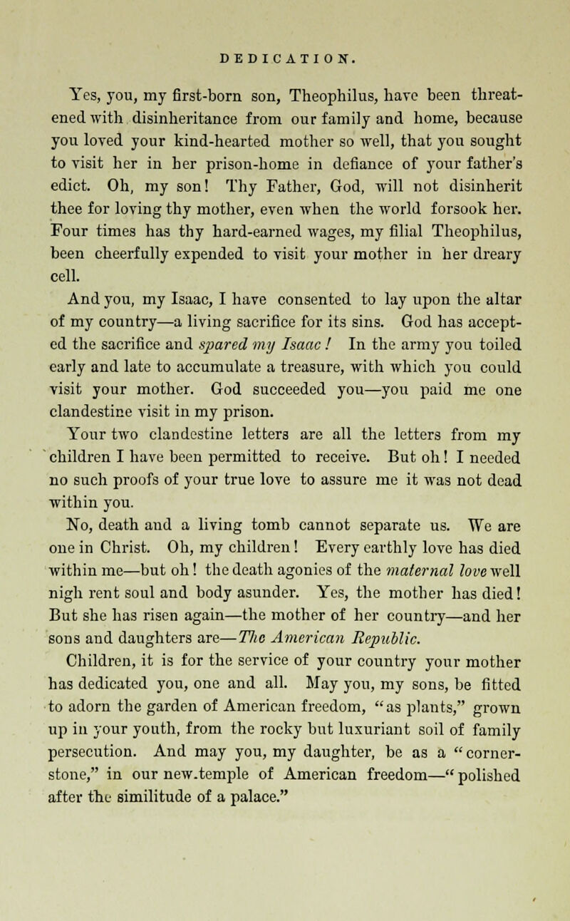 DEDICATION. Yes, you, my first-born son, Theophilus, have been threat- ened with disinheritance from our family and home, because you loved your kind-hearted mother so well, that you sought to visit her in ber prison-home in defiance of your father's edict. Oh, my son! Thy Father, God, will not disinherit thee for loving thy mother, even when the world forsook her. Four times has thy hard-earned wages, my filial Theophilus, been cheerfully expended to visit your mother in her dreary cell. And you, my Isaac, I have consented to lay upon the altar of my country—a living sacrifice for its sins. God has accept- ed the sacrifice and spared my Isaac ! In the army you toiled early and late to accumulate a treasure, with which you could visit your mother. God succeeded you—you paid me one clandestine visit in my prison. Your two clandestine letters are all the letters from my children I have been permitted to receive. But oh! I needed no such proofs of your true love to assure me it was not dead within you. No, death aud a living tomb cannot separate us. We are one in Christ. Oh, my children! Every earthly love has died within me—but oh! the death agonies of the maternal love well nigh rent soul and body asunder. Yes, the mother has died! But she has risen again—the mother of her country—and her sons and daughters are—TJic American Republic. Children, it is for the service of your country your mother has dedicated you, one and all. May you, my sons, be fitted to adorn the garden of American freedom, as plants, grown up in your youth, from the rocky but luxuriant soil of family persecution. And may you, my daughter, be as a  corner- stone, in our new.temple of American freedom— polished after the similitude of a palace.