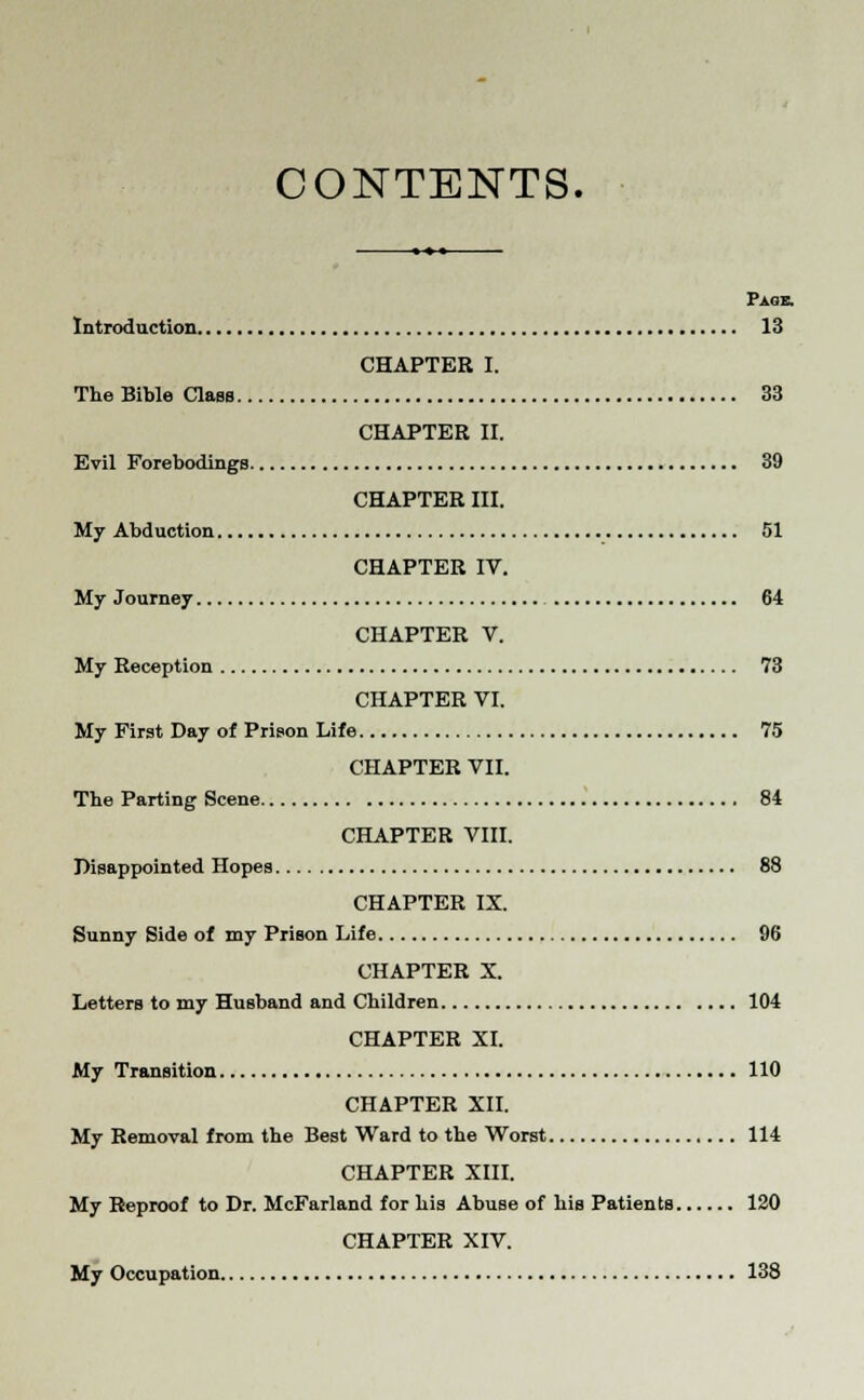 CONTENTS. Page. Introduction 13 CHAPTER I. The Bible Class 33 CHAPTER II. Evil Forebodings 39 CHAPTER III. My Abduction 51 CHAPTER IV. My Journey 64 CHAPTER V. My Reception 73 CHAPTER VI. My First Day of Prison Life 75 CHAPTER VII. The Parting Scene 84 CHAPTER VIII. Disappointed Hopes 88 CHAPTER IX. Sunny Side of my Prison Life 96 CHAPTER X. Letters to my Husband and Children 104 CHAPTER XI. My Transition 110 CHAPTER XII. My Removal from the Best Ward to the Worst 114 CHAPTER XIII. My Reproof to Dr. McFarland for his Abuse of his Patients 120 CHAPTER XIV. My Occupation 138