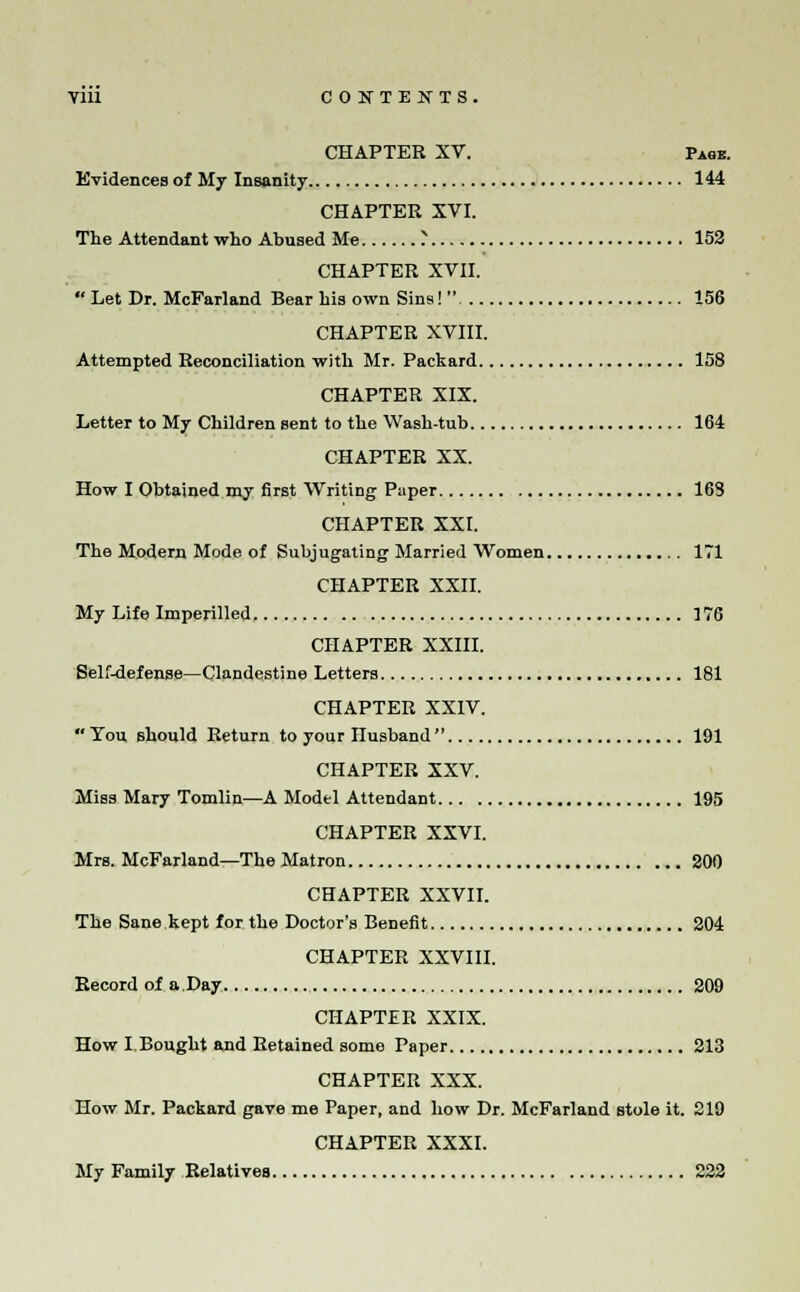 CHAPTER XV. Page. Evidences of My Insanity 144 CHAPTER XVI. The Attendant who Abused Me ? 152 CHAPTER XVII.  Let Dr. McFarland Bear his own Sins!  156 CHAPTER XVIII. Attempted Reconciliation with Mr. Packard 158 CHAPTER XIX. Letter to My Children sent to the Wash-tub 164 CHAPTER XX. How I Obtained my first Writing Paper 163 CHAPTER XXI. The Modern Mode of Subjugating Married Women 171 CHAPTER XXII. My Life Imperilled 176 CHAPTER XXIII. Self-defense—Clandestine Letters 181 CHAPTER XXIV.  Tou should Return to your nusband  191 CHAPTER XXV. Miss Mary Tomlin—A Modtl Attendant 195 CHAPTER XXVI. Mrs. McFarland—The Matron 200 CHAPTER XXVII. The Sane kept for the Doctor's Benefit 204 CHAPTER XXVIII. Record of a Day 209 CHAPTER XXIX. How I Bought and Retained some Paper 213 CHAPTER XXX. How Mr. Packard gave me Paper, and how Dr. McFarland stole it. 219 CHAPTER XXXI. My Family Relatives 222