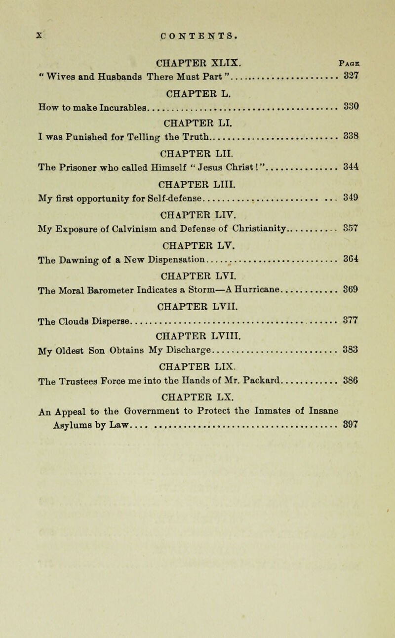 CHAPTER XLIX. Pass Wives and Husbands There Must Part  327 CHAPTER L. How to make Incurables 330 CHAPTER LI. I was Punished for TelliDg the Truth 338 CHAPTER LII. The Prisoner who called Himself  Jesus Christ! 344 CHAPTER LIII. My first opportunity for Self-defense 349 CHAPTER LIV. My Exposure of Calvinism and Defense of Christianity 357 CHAPTER LV. The Dawning of a New Dispensation 3G4 CHAPTER LVI. The Moral Barometer Indicates a Storm—A Hurricane 369 CHAPTER LVII. The Clouds Disperse 377 CHAPTER LVIII. My Oldest Son Obtains My Discharge 383 CHAPTER LIX. The Trustees Force me into the Hands of Mr. Packard 386 CHAPTER LX. An Appeal to the Government to Protect the Inmates of Insane Asylums by Law 397