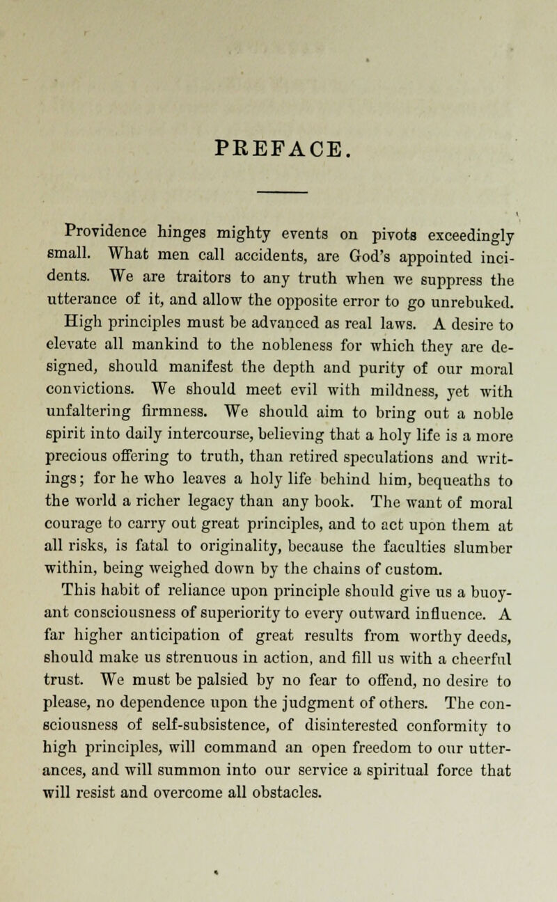 PREFACE, Providence hinges mighty events on pivots exceedingly small. What men call accidents, are God's appointed inci- dents. We are traitors to any truth when we suppress the utterance of it, and allow the opposite error to go unrebuked. High principles must be advanced as real laws. A desire to elevate all mankind to the nobleness for which they are de- signed, should manifest the depth and purity of our moral convictions. We should meet evil with mildness, yet with unfaltering firmness. We should aim to bring out a noble spirit into daily intercourse, believing that a holy life is a more precious offering to truth, than retired speculations and writ- ings ; for he who leaves a holy life behind him, bequeaths to the world a richer legacy than any book. The want of moral courage to carry out great principles, and to act upon them at all risks, is fatal to originality, because the faculties slumber within, being weighed down by the chains of custom. This habit of reliance upon principle should give us a buoy- ant consciousness of superiority to every outward influence. A far higher anticipation of great results from worthy deeds, should make us strenuous in action, and fill us with a cheerful trust. We must be palsied by no fear to offend, no desire to please, no dependence upon the judgment of others. The con- sciousness of self-subsistence, of disinterested conformity to high principles, will command an open freedom to our utter- ances, and will summon into our service a spiritual force that will resist and overcome all obstacles.