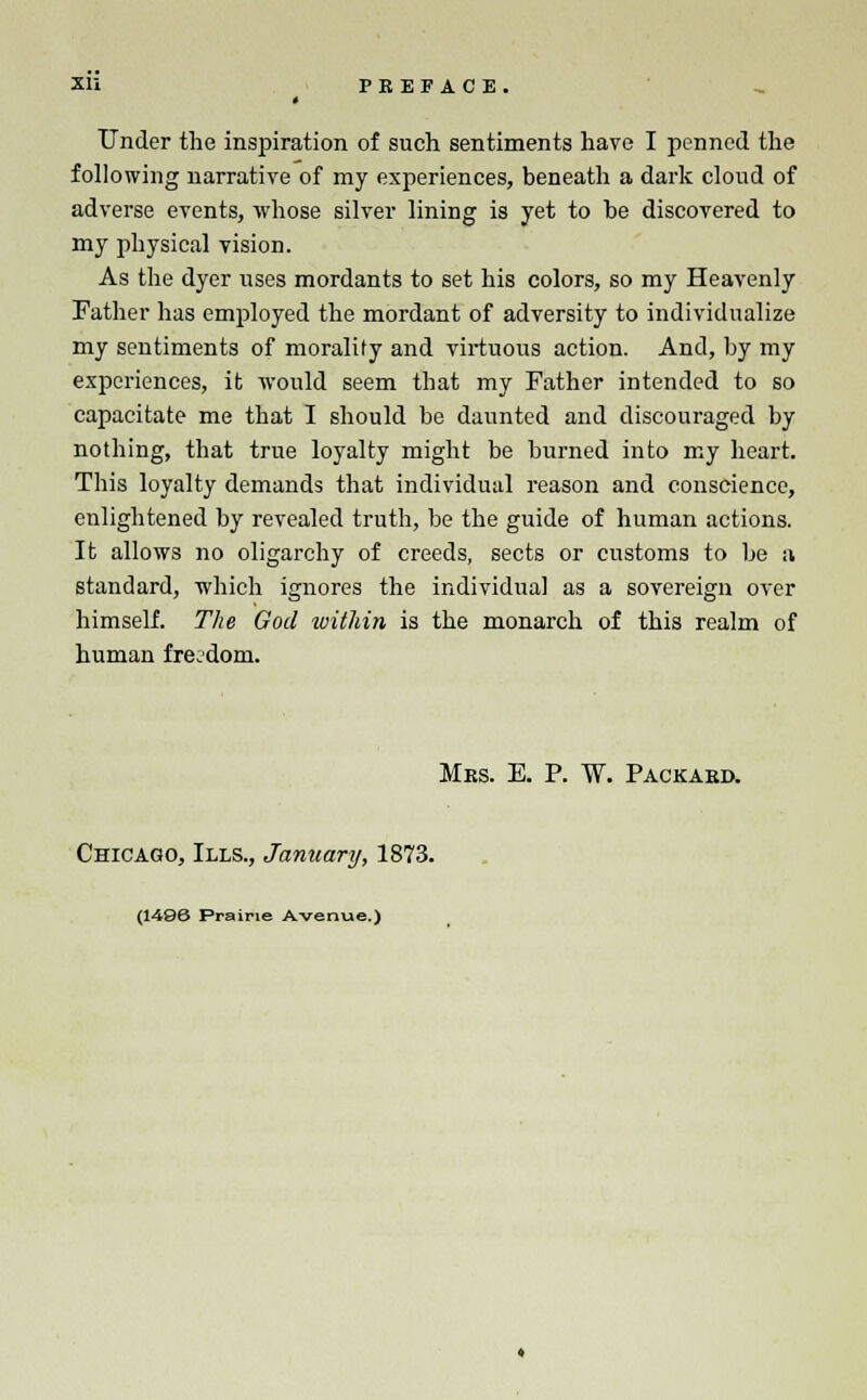 Xli PREFACE. Under the inspiration of such sentiments have I penned the following narrative of my experiences, beneath a dark cloud of adverse events, whose silver lining is yet to he discovered to my physical vision. As the dyer uses mordants to set his colors, so my Heavenly Father has employed the mordant of adversity to individualize my sentiments of morality and virtuous action. And, by my experiences, it would seem that my Father intended to so capacitate me that I should be daunted and discouraged by nothing, that true loyalty might be burned into my heart. This loyalty demands that individual reason and conscience, enlightened by revealed truth, be the guide of human actions. It allows no oligarchy of creeds, sects or customs to be a standard, which ignores the individual as a sovereign over himself. The God within is the monarch of this realm of human freedom. Mrs. E. P. W. Packard. Chicago, Ills., January, 1873. (1496 Prairie Avenue.)