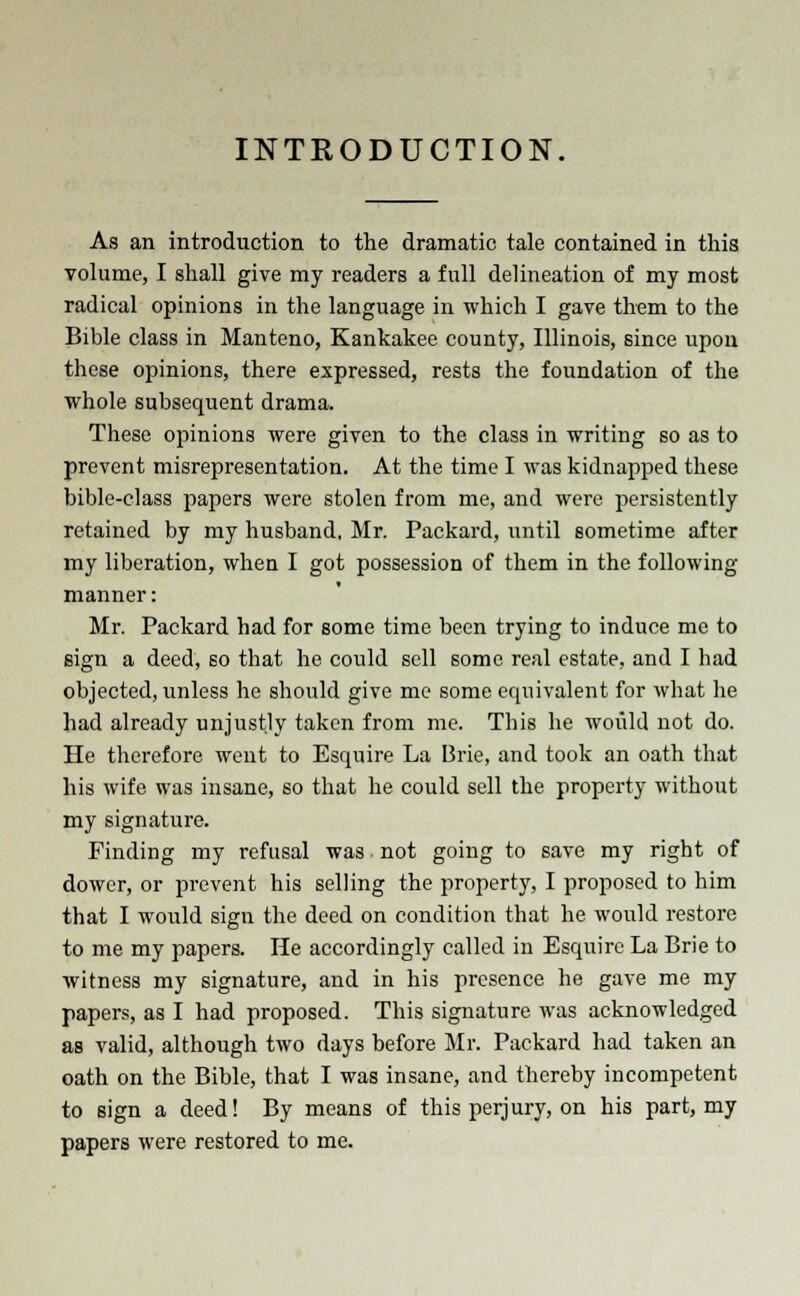 INTRODUCTION. As an introduction to the dramatic tale contained in this volume, I shall give my readers a full delineation of my most radical opinions in the language in which I gave them to the Bible class in Manteno, Kankakee county, Illinois, since upon these opinions, there expressed, rests the foundation of the whole subsequent drama. These opinions were given to the class in writing so as to prevent misrepresentation. At the time I was kidnapped these bible-class papers were stolen from me, and were persistently retained by my husband, Mr. Packard, until sometime after my liberation, when I got possession of them in the following manner: Mr. Packard had for some time been trying to induce me to sign a deed, so that he could sell some real estate, and I had objected, unless he should give me some equivalent for what he had already unjustly taken from me. This he would not do. He therefore went to Esquire La Brie, and took an oath that his wife was insane, so that he could sell the property without my signature. Finding my refusal was, not going to save my right of dower, or prevent his selling the property, I proposed to him that I would sign the deed on condition that he would restore to me my papers. He accordingly called in Esquire La Brie to witness my signature, and in his presence he gave me my papers, as I had proposed. This signature was acknowledged as valid, although two days before Mr. Packard had taken an oath on the Bible, that I was insane, and thereby incompetent to sign a deed! By means of this perjury, on his part, my papers were restored to me.