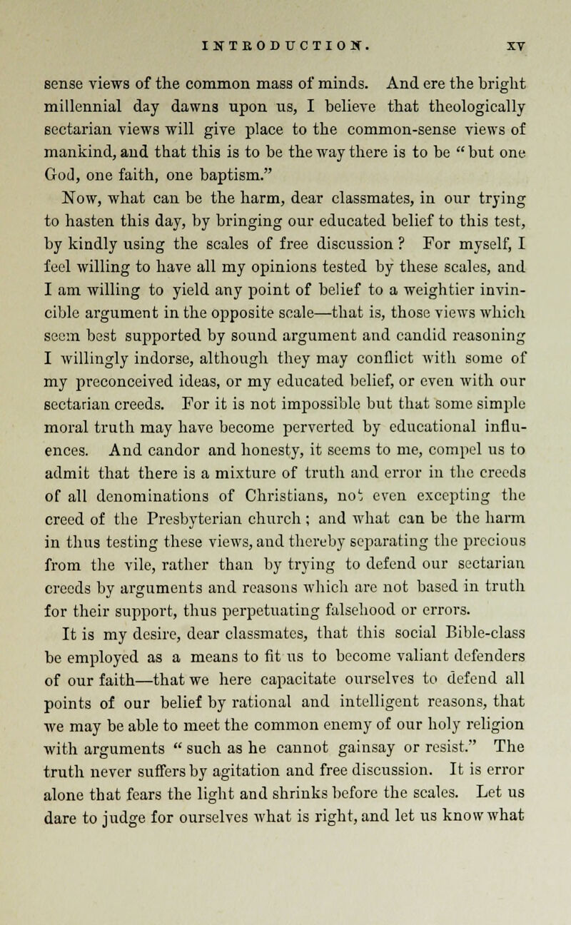 sense views of the common mass of minds. And ere the bright millennial day dawns upon us, I believe that theologically sectarian views will give place to the common-sense views of mankind, and that this is to be the way there is to be  but one God, one faith, one baptism. Now, what can be the harm, dear classmates, in our trying to hasten this day, by bringing our educated belief to this test, by kindly using the scales of free discussion ? For myself, I feel willing to have all my opinions tested by these scales, and I am willing to yield any point of belief to a weightier invin- cible argument in the opposite scale—that is, those views which seem best supported by sound argument and candid reasoning I willingly indorse, although they may conflict with some of my preconceived ideas, or my educated belief, or even with our sectarian creeds. For it is not impossible but that some simple moral truth may have become perverted by educational influ- ences. And candor and honesty, it seems to me, compel us to admit that there is a mixture of truth and error in the creeds of all denominations of Christians, no1; even excepting the creed of the Presbyterian church ; and what can be the harm in thus testing these views, and thereby separating the precious from the vile, rather than by trying to defend our sectarian creeds by arguments and reasons which are not based in truth for their support, thus perpetuating falsehood or errors. It is my desire, dear classmates, that this social Bible-class be employed as a means to fit us to become valiant defenders of our faith—that we here capacitate ourselves to defend all points of our belief by rational and intelligent reasons, that we may be able to meet the common enemy of our holy religion with arguments  such as he cannot gainsay or resist. The truth never suffers by agitation and free discussion. It is error alone that fears the light and shrinks before the scales. Let us dare to judge for ourselves what is right, and let us know what