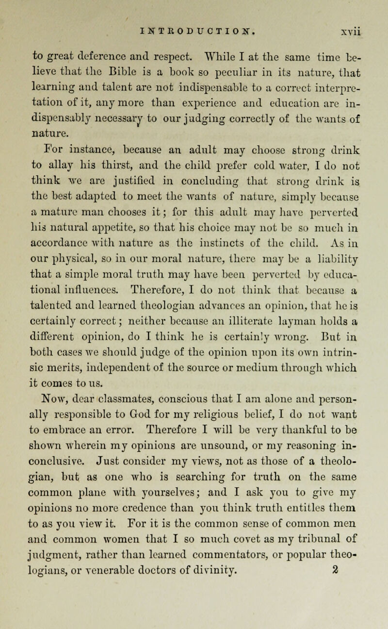 to great deference and respect. While I at the same time be- lieve that the Bible is a book so peculiar in its nature, that learning and talent are not indispensable to a correct interpre- tation of it, any more than experience and education are in- dispensably necessary to our judging correctly of the wants of nature. For instance, because an adult may choose strong drink to allay his thirst, and the child prefer cold water, I do not think we are justified in concluding that strong drink is the best adapted to meet the wants of nature, simply because a mature man chooses it; for this adult may have perverted his natural appetite, so that his choice may not be so much in accordance with nature as the instincts of the child. As in our physical, so in our moral nature, there may be a liability that a simple moral truth may have been perverted by educa- tional influences. Therefore, I do not think that because a talented and learned theologian advances an opinion, that he is certainly correct; neither because an illiterate layman holds a different opinion, do I think he is certainly wrong. But in both cases we should judge of the opinion upon its own intrin- sic merits, independent of the source or medium through which it comes to us. Now, dear classmates, conscious that I am alone and person- ally responsible to God for my religious belief, I do not want to embrace an error. Therefore I will be very thankful to be shown wherein my opinions are unsound, or my reasoning in- conclusive. Just consider my views, not as those of a theolo- gian, but as one who is searching for truth on the same common plane with yourselves; and I ask you to give my opinions no more credence than you think truth entitles them to as you view it. For it is the common sense of common men and common women that I so much covet as my tribunal of judgment, rather than learned commentators, or popular theo-