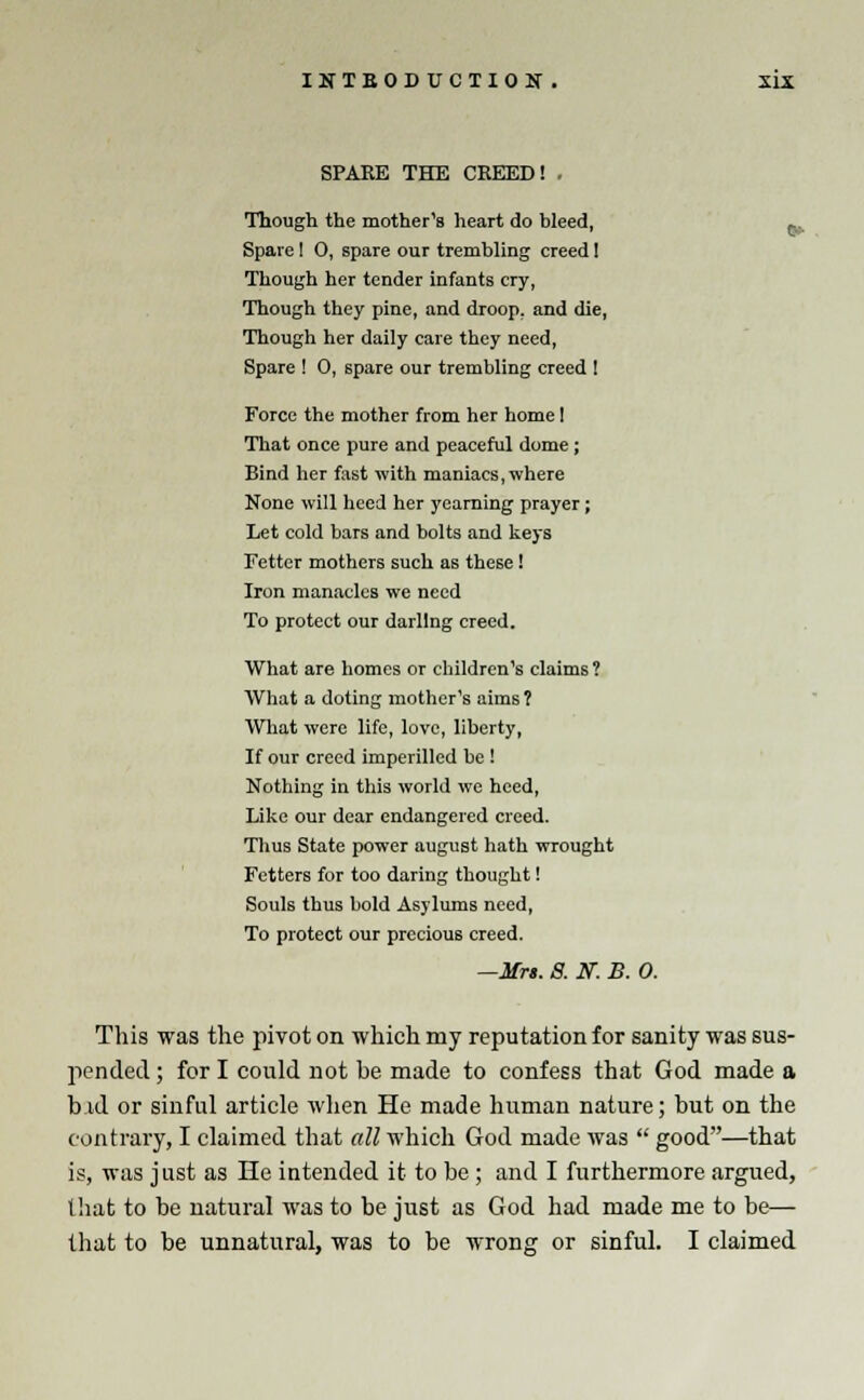 SPAKE THE CREED!, C-- Though the mother's heart do bleed, Spare! 0, spare our trembling creed! Though her tender infants cry, Though they pine, and droop, and die, Though her daily care they need, Spare ! 0, spare our trembling creed I Force the mother from her home I That once pure and peaceful dome; Bind her fast with maniacs, where None will heed her yearning prayer; Let cold bars and bolts and keys Fetter mothers such as these! Iron manacles we need To protect our darling creed. What are homes or children's claims ? What a doting mother's aims? What were life, love, liberty, If our creed imperilled be ! Nothing in this world we heed, Like our dear endangered creed. Thus State power august hath wrought Fetters for too daring thought! Souls thus bold Asylums need, To protect our precious creed. —Mrs. S. ST. B. 0. This was the pivot on which my reputation for sanity was sus- pended ; for I could not be made to confess that God made a b id or sinful article when He made human nature; but on the contrary, I claimed that all which God made was  good—that is, was j ust as He intended it to be; and I furthermore argued, that to be natural was to be just as God had made me to be— that to be unnatural, was to be wrong or sinful. I claimed
