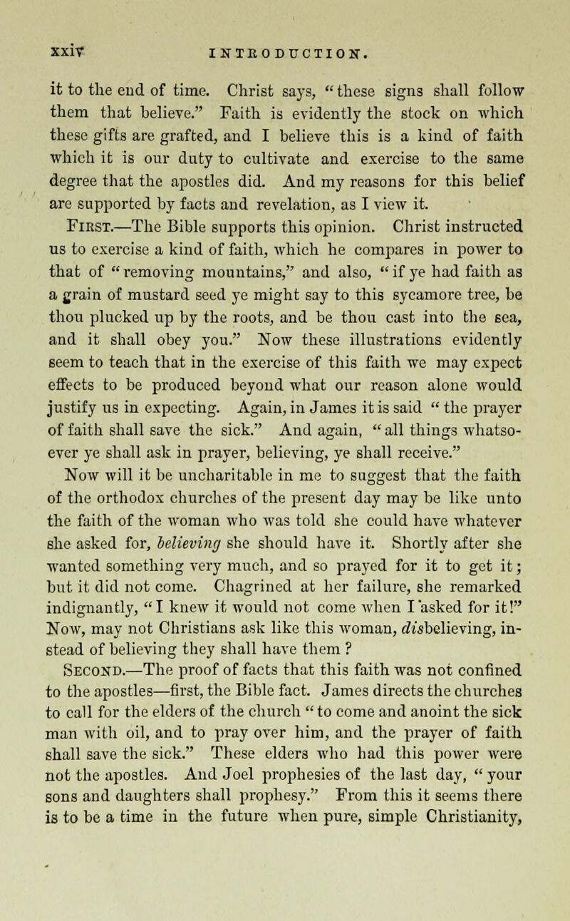 it to the end of time. Christ says,  these signs shall follow them that believe. Faith is evidently the stock on which these gifts are grafted, and I believe this is a kind of faith which it is our duty to cultivate and exercise to the same degree that the apostles did. And my reasons for this belief are supported by facts and revelation, as I view it. First.—The Bible supports this opinion. Christ instructed us to exercise a kind of faith, which he compares in power to that of removing mountains, and also, if ye had faith as a grain of mustard seed ye might say to this sycamore tree, be thou plucked up by the roots, and be thou cast into the sea, and it shall obey you. Now these illustrations evidently seem to teach that in the exercise of this faith we may expect effects to be produced beyond what our reason alone would justify us in expecting. Again, in James it is said  the prayer of faith shall save the sick. And again,  all things whatso- ever ye shall ask in prayer, believing, ye shall receive. Now will it be uncharitable in me to suggest that the faith of the orthodox churches of the present day may be like unto the faith of the woman who was told she could have whatever she asked for, believing she should have it. Shortly after she wanted something very much, and so prayed for it to get it; but it did not come. Chagrined at her failure, she remarked indignantly, I knew it would not come when I asked for it! Now, may not Christians ask like this woman, disbelieving, in- stead of believing they shall have them ? Second.—The proof of facts that this faith was not confined to the apostles—first, the Bible fact. James directs the churches to call for the elders of the church to come and anoint the sick man with oil, and to pray over him, and the prayer of faith shall save the sick. These elders who had this power were not the apostles. And Joel prophesies of the last day,  your sons and daughters shall prophesy. From this it seems there is to be a time in the future when pure, simple Christianity,