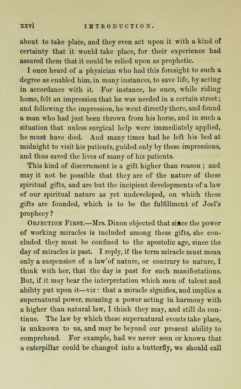 about to take place, and they even act upon it with a kind of certainty that it would take place, for their experience had assured them that it could be relied upon as prophetic. I once heard of a physician who had this foresight to such a degree as enabled him, in many instances, to save life, by acting in accordance with it. For instance, he once, while riding home, felt an impression that he was needed in a certain street; and following the impression, he went directly there, and found a man who had just been thrown from his horse, and in such a situation that unless surgical help were immediately applied, he must have died. And many times had he left his bed at midnight to visit his patients, guided only by these impressions, and thus saved the lives of many of his patients. This kind of discernment is a gift higher than reason ; and may it not be possible that they are of the nature of these spiritual gifts, and are but the incipient developments of a law of our spiritual nature as yet undeveloped, on which these gifts are founded, which is to be the fulfillment of Joel's prophecy ? Objection First.—Mrs. Dixon objected that since the power of working miracles is included among these gifts, she con- cluded they must be confined to the apostolic age, since the day of miracles is past. I reply, if the term miracle must mean only a suspension of a law'of nature, or contrary to nature, I think with her, that the day is past for such manifestations. But, if it may bear the interpretation which men of talent and ability put upon it—viz : that a miracle signifies, and implies a supernatural power, meaning a power acting in harmony with a higher than natural law, I think they may, and still do con- tinue. The law by which these supernatural events take place, is unknown to us, and may be beyond our present ability to comprehend. For example, had we never seen or known that a caterpillar could be changed into a butterfly, we should call