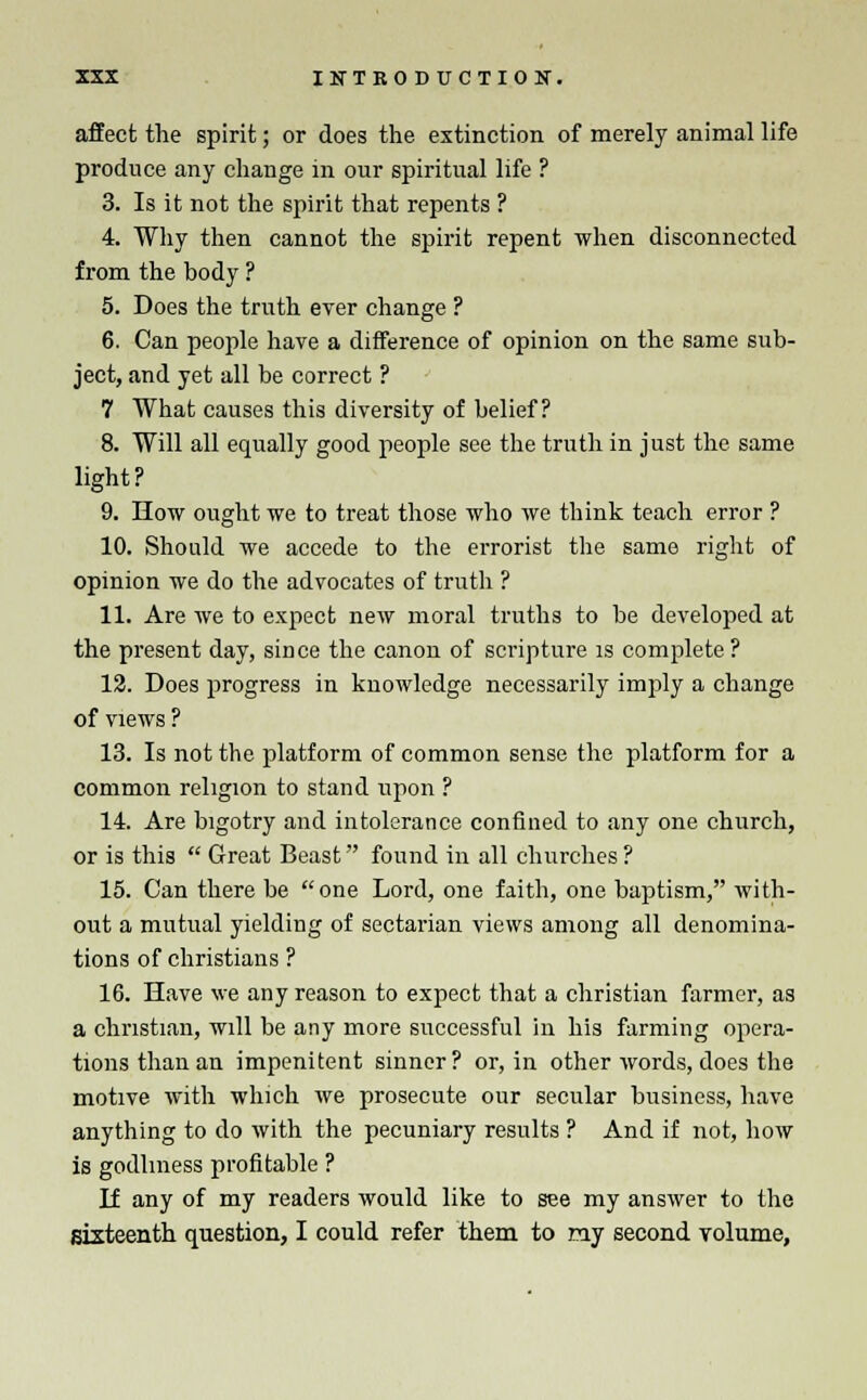 affect the spirit; or does the extinction of merely animal life produce any change in our spiritual life ? 3. Is it not the spirit that repents ? 4. Why then cannot the spirit repent when disconnected from the body ? 5. Does the truth ever change ? 6. Can people have a difference of opinion on the same sub- ject, and yet all be correct ? 7 What causes this diversity of belief? 8. Will all equally good people see the truth in just the same light? 9. How ought we to treat those who we think teach error ? 10. Should we accede to the errorist the same right of opinion we do the advocates of truth ? 11. Are we to expect new moral truths to be developed at the present day, since the canon of scripture is complete? 12. Does progress in knowledge necessarily imply a change of views ? 13. Is not the platform of common sense the platform for a common religion to stand upon ? 14. Are bigotry and intolerance confined to any one church, or is this  Great Beast found in all churches? 15. Can there be one Lord, one faith, one baptism, with- out a mutual yielding of sectarian views among all denomina- tions of christians ? 16. Have we any reason to expect that a christian farmer, as a christian, will be any more successful in his farming opera- tions than an impenitent sinner? or, in other words, does the motive with which we prosecute our secular business, have anything to do with the pecuniary results ? And if not, how is godliness profitable ? If any of my readers would like to see my answer to the sixteenth question, I could refer them to my second volume,