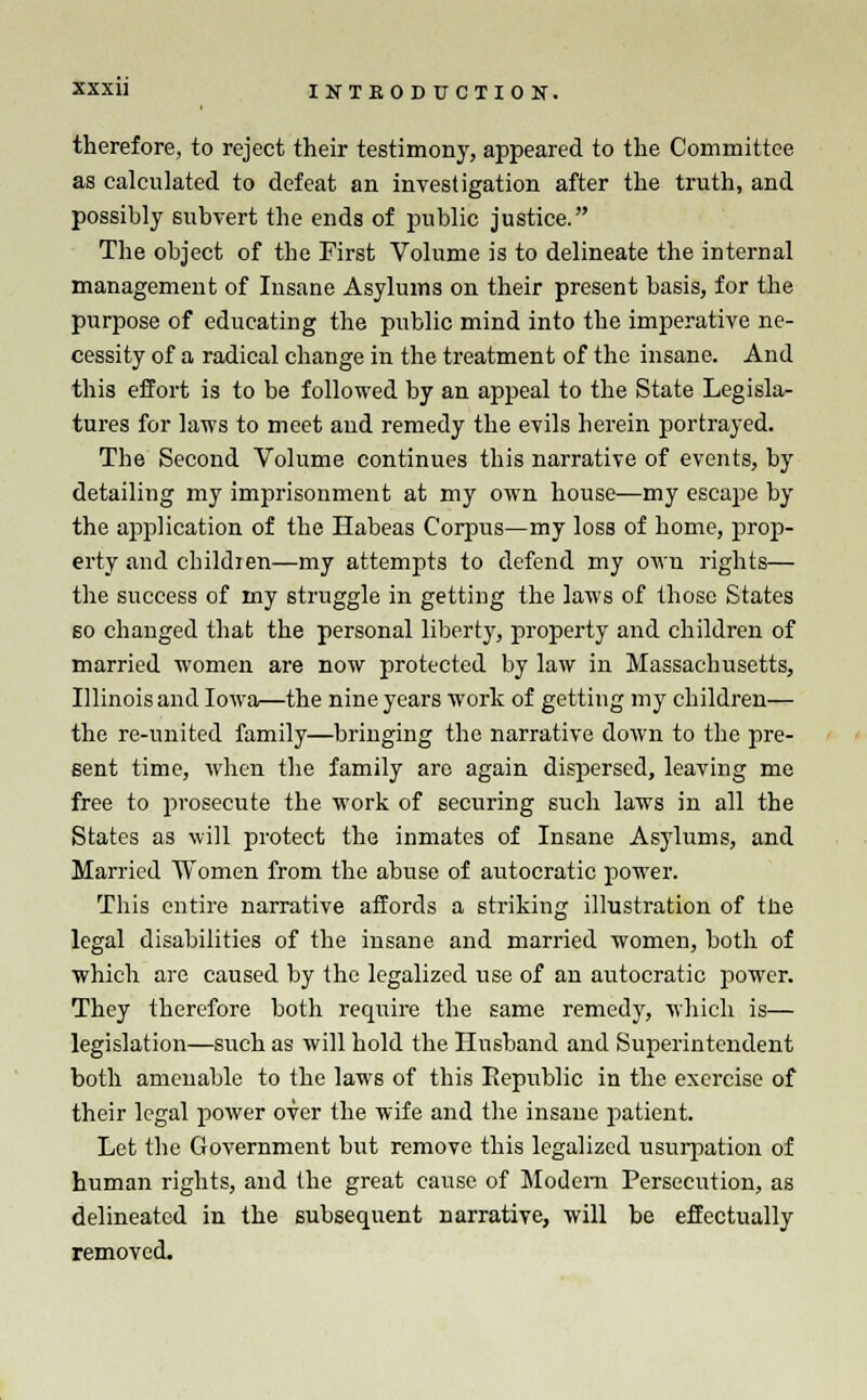 therefore, to reject their testimony, appeared to the Committee as calculated to defeat an investigation after the truth, and possibly subvert the ends of public justice. The object of the First Volume is to delineate the internal management of Insane Asylums on their present basis, for the purpose of educating the public mind into the imperative ne- cessity of a radical change in the treatment of the insane. And this effort is to be followed by an appeal to the State Legisla- tures for laws to meet and remedy the evils herein portrayed. Tbe Second Volume continues this narrative of events, by detailing my imprisonment at my own house—my escape by the application of the Habeas Corpus—my loss of home, prop- erty and children—my attempts to defend my own rights— the success of my struggle in getting the laws of those States so changed that the personal liberty, property and children of married women are now protected by law in Massachusetts, Illinois and Iowa—the nine years work of getting my children— the re-united family—bringing the narrative down to the pre- sent time, when the family are again dispersed, leaving me free to prosecute the work of securing such laws in all the States as will protect the inmates of Insane Asylums, and Married Women from the abuse of autocratic power. This entire narrative affords a striking illustration of tne legal disabilities of the insane and married women, both of which are caused by the legalized use of an autocratic power. They therefore both require the same remedy, which is— legislation—such as will hold the Husband and Superintendent both amenable to the laws of this Republic in the exercise of their legal power over the wife and the insane patient. Let the Government but remove this legalized usurpation of human rights, and the great cause of Modem Persecution, as delineated in the subsequent narrative, will be effectually removed.