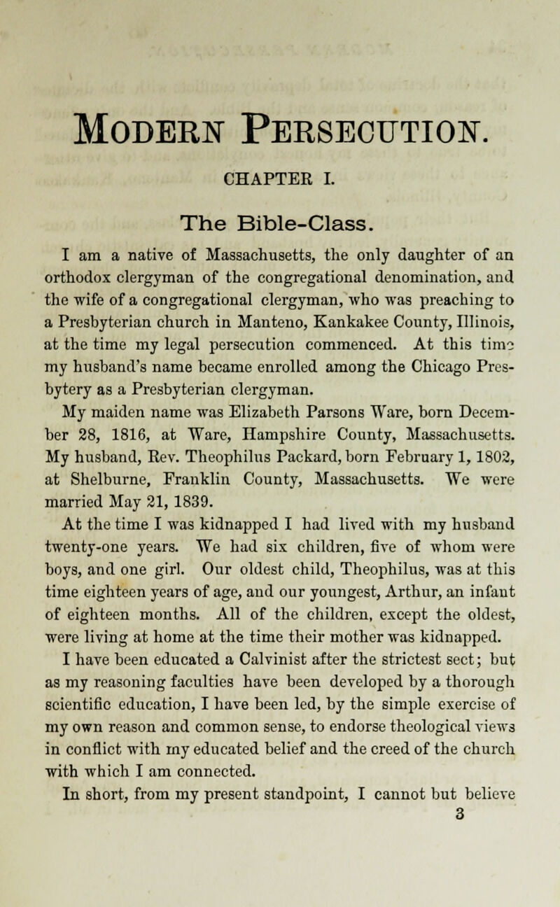 Modern Persecution. CHAPTER I. The Bible-Class. I am a native of Massachusetts, the only daughter of an orthodox clergyman of the congregational denomination, and the wife of a congregational clergyman, who was preaching to a Presbyterian church in Manteno, Kankakee County, Illinois, at the time my legal persecution commenced. At this time my husband's name became enrolled among the Chicago Pres- bytery as a Presbyterian clergyman. My maiden name was Elizabeth Parsons Ware, born Decem- ber 28, 1816, at Ware, Hampshire County, Massachusetts. My husband, Rev. Theophilus Packard, born February 1,1802, at Shelburne, Franklin County, Massachusetts. We were married May 21,1839. At the time I was kidnapped I had lived with my husband twenty-one years. We had six children, five of whom were boys, and one girl. Our oldest child, Theophilus, was at this time eighteen years of age, and our youngest, Arthur, an infant of eighteen months. All of the children, except the oldest, were living at home at the time their mother was kidnapped. I have been educated a Calvinist after the strictest sect; but as my reasoning faculties have been developed by a thorough scientific education, I have been led, by the simple exercise of my own reason and common sense, to endorse theological views in conflict with my educated belief and the creed of the church with which I am connected. In short, from my present standpoint, I cannot but believe 3