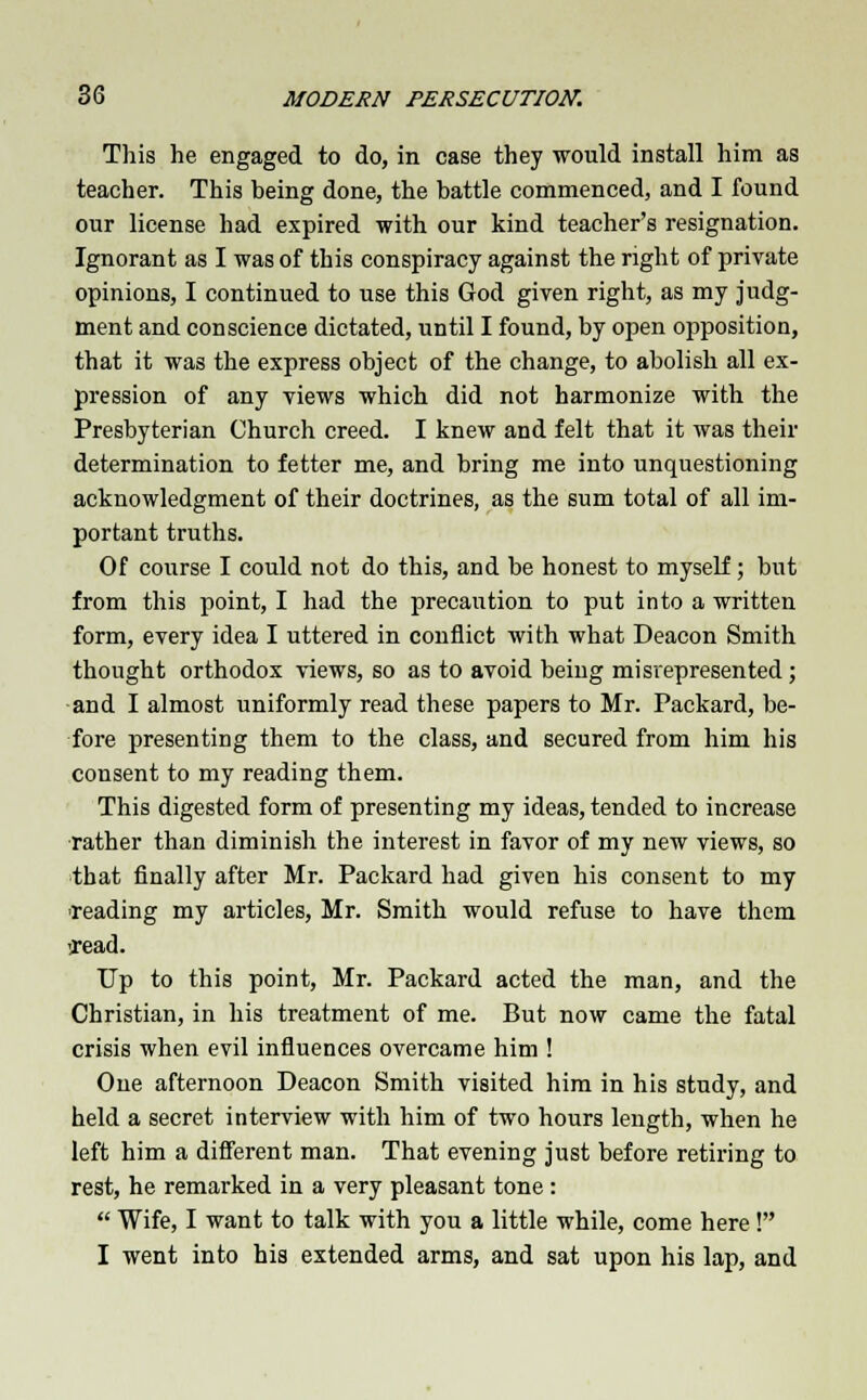 This he engaged to do, in case they would install him as teacher. This being done, the battle commenced, and I found our license had expired with our kind teacher's resignation. Ignorant as I was of this conspiracy against the right of private opinions, I continued to use this God given right, as my judg- ment and conscience dictated, until I found, by open opposition, that it was the express object of the change, to abolish all ex- pression of any views which did not harmonize with the Presbyterian Church creed. I knew and felt that it was their determination to fetter me, and bring me into unquestioning acknowledgment of their doctrines, as the sum total of all im- portant truths. Of course I could not do this, and be honest to myself; but from this point, I had the precaution to put into a written form, every idea I uttered in conflict with what Deacon Smith thought orthodox views, so as to avoid being misrepresented ; and I almost uniformly read these papers to Mr. Packard, be- fore presenting them to the class, and secured from him his consent to my reading them. This digested form of presenting my ideas, tended to increase rather than diminish the interest in favor of my new views, so that finally after Mr. Packard had given his consent to my reading my articles, Mr. Smith would refuse to have them lead. Up to this point, Mr. Packard acted the man, and the Christian, in his treatment of me. But now came the fatal crisis when evil influences overcame him ! One afternoon Deacon Smith visited him in his study, and held a secret interview with him of two hours length, when he left him a different man. That evening just before retiring to rest, he remarked in a very pleasant tone:  Wife, I want to talk with you a little while, come here! I went into his extended arms, and sat upon his lap, and