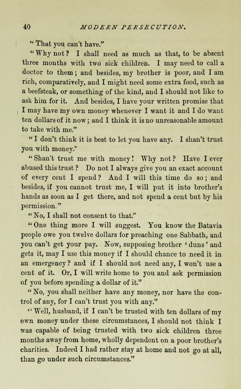  That you can't have.  Why not ? I shall need as much as that, to be absent three months with two sick children. I may need to call a doctor to them; and besides, my brother is poor, and I am rich, comparatively, and I might need some extra food, such as a beefsteak, or something of the kind, and I should not like to ask him for it. And besides, I have your written promise that I may have my own money whenever I want it and I do want ten dollars of it now; and I think it is no unreasonable amount to take with me.  I don't think it is best to let you have any. I shan't trust you with money.  Shan't trust me with money! Why not ? Have I ever abused this trust ? Do not I always give you an exact account of every cent I spend ? And I will this time do so; and besides, if you cannot trust me, I will put it into brother's hands as soon as I get there, and not spend a cent but by his permission.  No, I shall not consent to that.  One thing more I will suggest. You know the Batavia people owe you twelve dollars for preaching one Sabbath, and you can't get your pay. Now, supposing brother ' duns' and gets it, may I use this money if I should chance to need it in an emergency ? and if I should not need any, I won't use a cent of it. Or, I will write home to you and ask permission of you before spending a dollar of it.  No, you shall neither have any money, nor have the con- trol of any, for I can't trust you with any.  Well, husband, if I can't be trusted with ten dollars of my own money under these circumstances, I should not think I was capable of being trusted with two sick children three months away from home, wholly dependent on a poor brother's charities. Indeed I had rather stay at home and not go at all, than go under such circumstances.