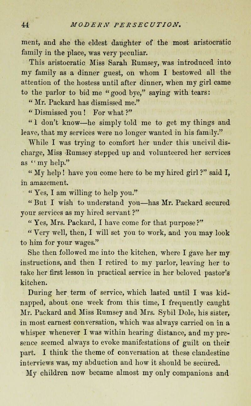 ment, and she the eldest daughter of the most aristocratic family in the place, was very peculiar. This aristocratic Miss Sarah Eumsey, was introduced into my family as a dinner guest, on whom I bestowed all the attention of the hostess until after dinner, when my girl came to the parlor to bid me  good bye, saying with tears:  Mr. Packard has dismissed me.  Dismissed you! For what ?  1 don't know—he simply told me to get my things and leave, that my services were no longer wanted in his family. While I was trying to comfort her under this uncivil dis- charge, Mis3 Rumsey stepped up and volunteered her services as  my help.  My help! have you come here to be my hired girl ? said I, in amazement.  Yes, I am willing to help you.  But I wish to understand you—has Mr. Packard secured your services as my hired servant ?  Yes, Mrs. Packard, I have come for that purpose ?  Very well, then, I will set you to work, and you may look to him for your wages. She then followed me into the kitchen, where I gave her my instructions, and then I retired to my parlor, leaving her to take her first lesson in practical service in her beloved pastor's kitchen. During her term of service, which lasted until I was kid- napped, about one week from this time, I frequently caught Mr. Packard and Miss Rumsey and Mrs. Sybil Dole, his sister, in most earnest conversation, which was always carried on in a whisper whenever I was within hearing distance, and my pre- sence seemed always to evoke manifestations of guilt on their part. I think the theme of conversation at these clandestine interviews was, my abduction and how it should be secured. My children now became almost my only companions and