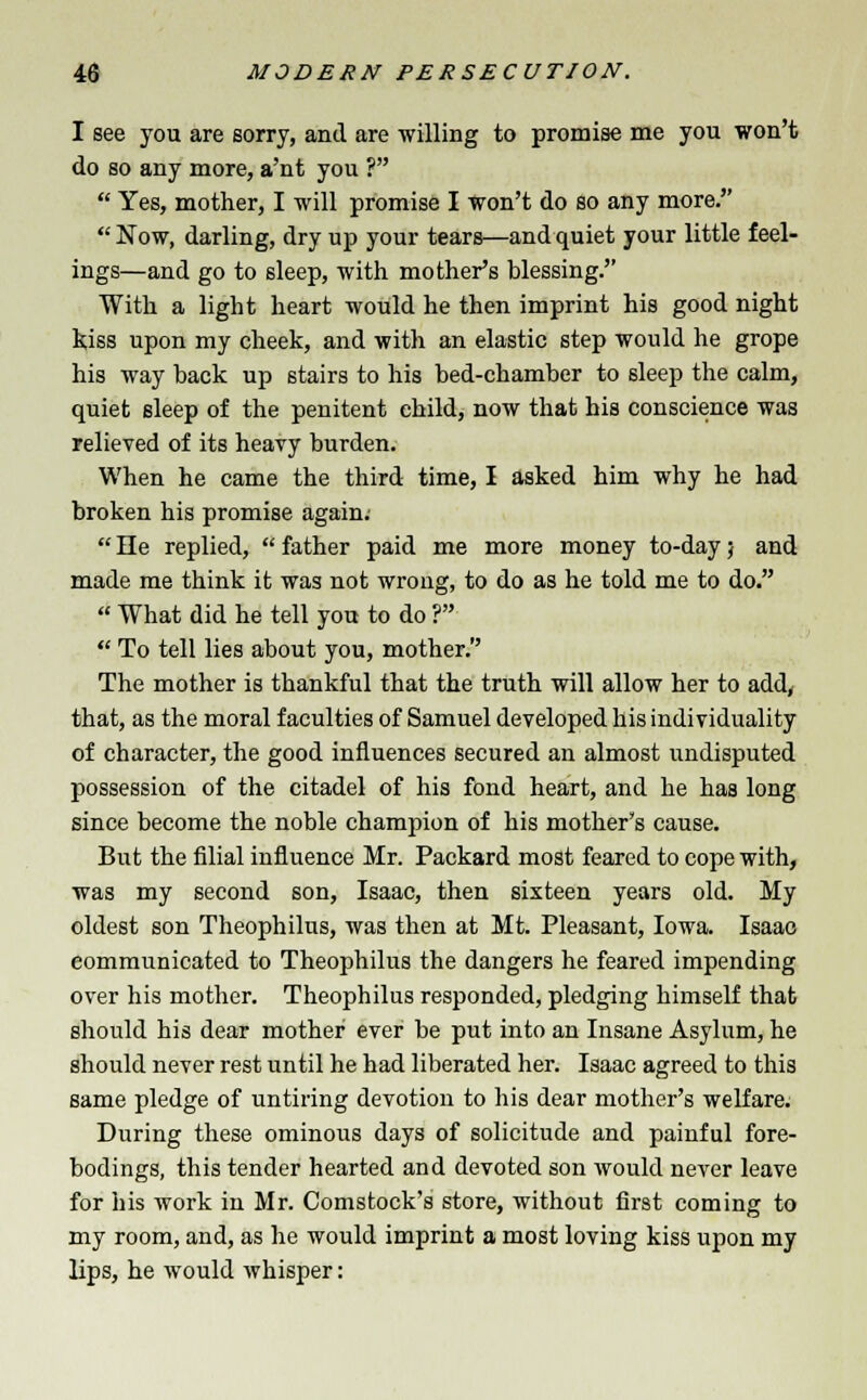 I see you are sorry, and are willing to promise me you won't do so any more, a'nt you ?  Yes, mother, I will promise I won't do so any more. Now, darling, dry up your tears—and quiet your little feel- ings—and go to sleep, with mother's blessing. With a light heart would he then imprint his good night kiss upon my cheek, and with an elastic step would he grope his way back up stairs to his bed-chamber to sleep the calm, quiet sleep of the penitent child, now that his conscience was relieved of its heavy burden. When he came the third time, I asked him why he had broken his promise again;  He replied,  father paid me more money to-day; and made me think it was not wrong, to do as he told me to do.  What did he tell you to do ?  To tell lies about you, mother. The mother is thankful that the truth will allow her to add, that, as the moral faculties of Samuel developed his individuality of character, the good influences secured an almost undisputed possession of the citadel of his fond heart, and he has long since become the noble champion of his mother's cause. But the filial influence Mr. Packard most feared to cope with, was my second son, Isaac, then sixteen years old. My oldest son Theophilus, was then at Mt. Pleasant, Iowa. Isaac communicated to Theophilus the dangers he feared impending over his mother. Theophilus responded, pledging himself that should his dear mother ever be put into an Insane Asylum, he should never rest until he had liberated her. Isaac agreed to this same pledge of untiring devotion to his dear mother's welfare. During these ominous days of solicitude and painful fore- bodings, this tender hearted and devoted son would never leave for his work in Mr. Comstock's store, without first coming to my room, and, as he would imprint a most loving kiss upon my lips, he would whisper: