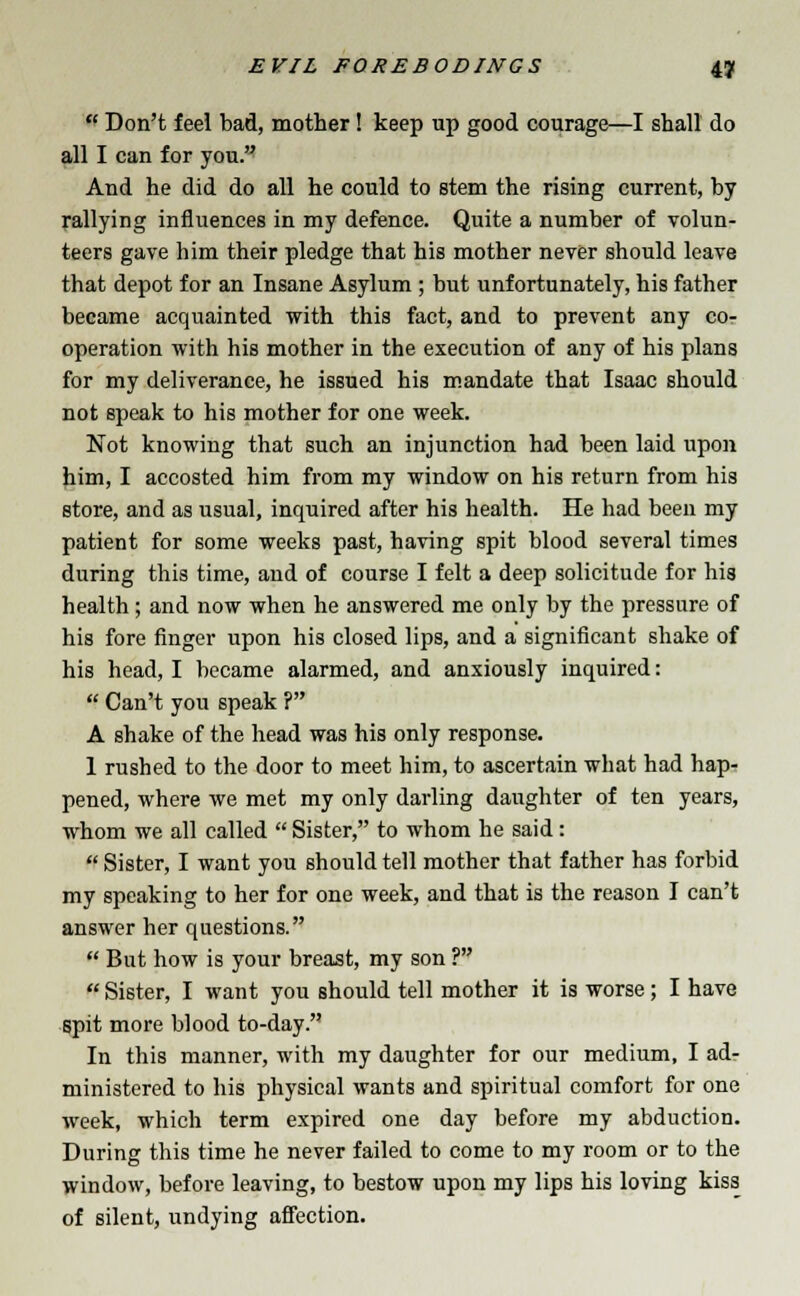  Don't feel bad, mother! keep up good courage—I shall do all I can for you. And he did do all he could to stem the rising current, by rallying influences in my defence. Quite a number of volun- teers gave him their pledge that his mother never should leave that depot for an Insane Asylum ; but unfortunately, his father became acquainted with this fact, and to prevent any co- operation with his mother in the execution of any of his plans for my deliverance, he issued his mandate that Isaac should not speak to his mother for one week. Not knowing that such an injunction had been laid upon him, I accosted him from my window on his return from his store, and as usual, inquired after his health. He had been my patient for some weeks past, having spit blood several times during this time, and of course I felt a deep solicitude for his health; and now when he answered me only by the pressure of his fore finger upon his closed lips, and a significant shake of his head, I became alarmed, and anxiously inquired: f Can't you speak ? A shake of the head was his only response. 1 rushed to the door to meet him, to ascertain what had hap- pened, where we met my only darling daughter of ten years, whom we all called  Sister, to whom he said:  Sister, I want you should tell mother that father has forbid my speaking to her for one week, and that is the reason I can't answer her questions.  But how is your breast, my son ?  Sister, I want you should tell mother it is worse; I have spit more blood to-day. In this manner, with my daughter for our medium, I ad- ministered to his physical wants and spiritual comfort for one week, which term expired one day before my abduction. During this time he never failed to come to my room or to the window, before leaving, to bestow upon my lips his loving kiss of silent, undying affection.