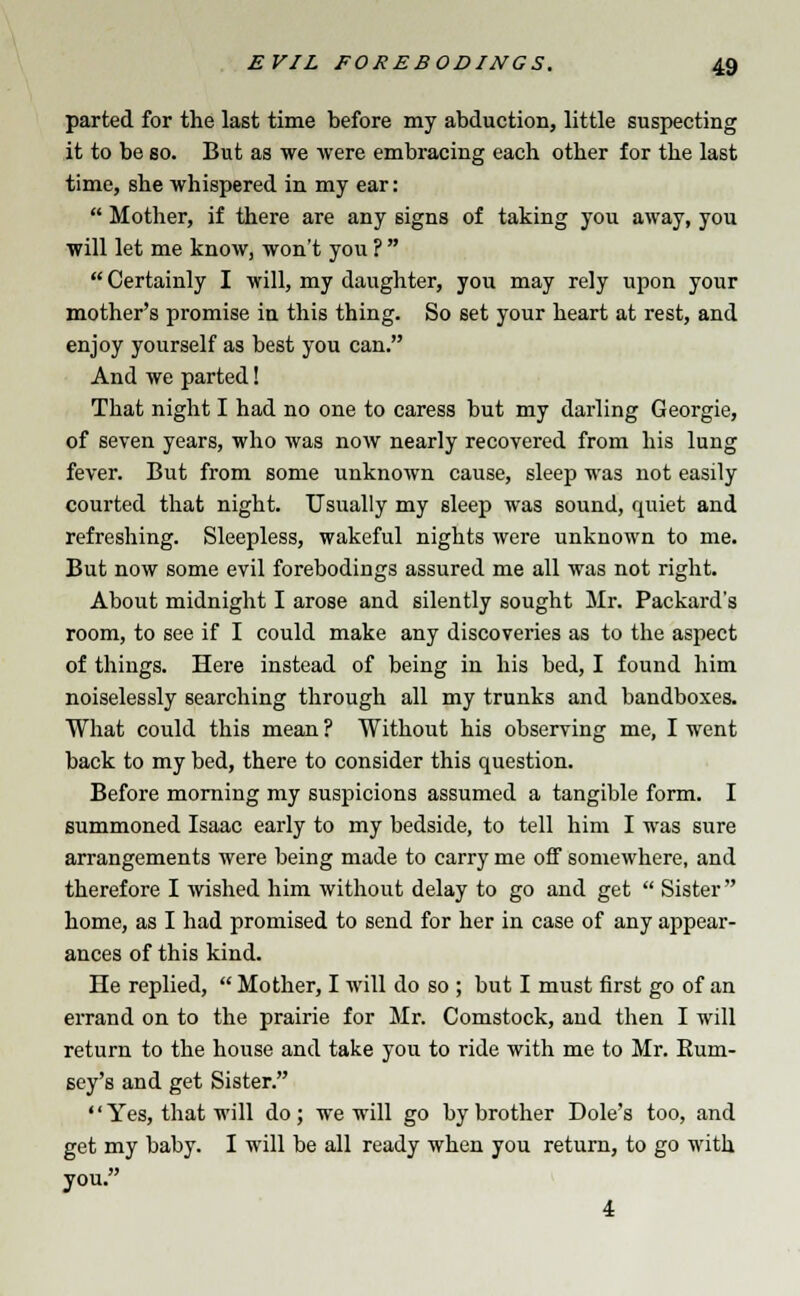 parted for the last time before my abduction, little suspecting it to be so. But as we were embracing each other for the last time, she whispered in my ear:  Mother, if there are any signs of taking you away, you will let me know, won't you ?   Certainly I will, my daughter, you may rely upon your mother's promise in this thing. So 6et your heart at rest, and enjoy yourself as best you can. And we parted! That night I had no one to caress but my darling Georgie, of seven years, who was now nearly recovered from his lung fever. But from some unknown cause, sleep was not easily courted that night. Usually my sleep was sound, quiet and refreshing. Sleepless, wakeful nights were unknown to me. But now some evil forebodings assured me all was not right. About midnight I arose and silently sought Mr. Packard's room, to see if I could make any discoveries as to the aspect of things. Here instead of being in his bed, I found him noiselessly searching through all my trunks and bandboxes. What could this mean ? Without his observing me, I went back to my bed, there to consider this question. Before morning my suspicions assumed a tangible form. I summoned Isaac early to my bedside, to tell him I was sure arrangements were being made to carry me off somewhere, and therefore I wished him without delay to go and get  Sister home, as I had promised to send for her in case of any appear- ances of this kind. He replied,  Mother, I will do so ; but I must first go of an errand on to the prairie for Mr. Comstock, and then I will return to the house and take you to ride with me to Mr. Eum- sey's and get Sister.  Yes, that will do; we will go by brother Dole's too, and get my baby. I will be all ready when you return, to go with you. 4