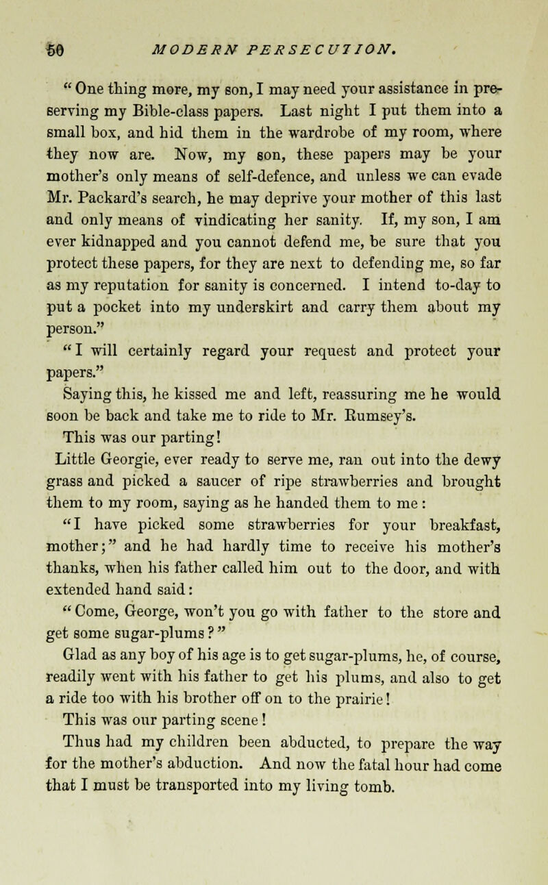  One thing more, my son, I may need your assistance in pre- serving my Bible-class papers. Last night I put them into a small box, and hid them in the wardrobe of my room, where they now are. Now, my son, these papers may be your mother's only means of self-defence, and unless we can evade Mr. Packard's search, he may deprive your mother of this last and only means of vindicating her sanity. If, my son, I am ever kidnapped and you cannot defend me, be sure that you protect these papers, for they are next to defending me, so far as my reputation for sanity is concerned. I intend to-day to put a pocket into my underskirt and carry them about my person. I will certainly regard your request and protect your papers. Saying this, he kissed me and left, reassuring me he would soon be back and take me to ride to Mr. Eumsey's. This was our parting! Little Georgie, ever ready to serve me, ran out into the dewy grass and picked a saucer of ripe strawberries and brought them to my room, saying as he handed them to me: I have picked some strawberries for your breakfast, mother; and he had hardly time to receive his mother's thanks, when his father called him out to the door, and with extended hand said:  Come, George, won't you go with father to the store and get some sugar-plums ?  Glad as any boy of his age is to get sugar-plums, he, of course, readily went with his father to get his plums, and also to get a ride too with his brother off on to the prairie! This was our parting scene! Thus had my children been abducted, to prepare the way for the mother's abduction. And now the fatal hour had come that I must be transported into my living tomb.