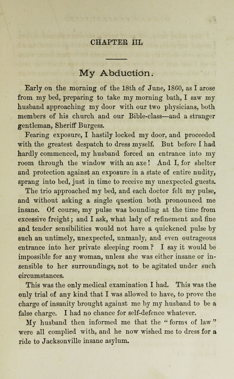 CHAPTER III. My Abduction. Early on the morning of the 18th of June, I860, as I arose from my bed, preparing to take my morning bath, I saw my husband approaching my door with our two physicians, both members of his church and our Bible-class—and a stranger gentleman, Sheriff Burgess. Fearing exposure, I hastily locked my door, and proceeded with the greatest despatch to dress myself. But before I had hardly commenced, my husband forced an entrance into my room through the window with an axe! And I, for shelter and protection against an exposure in a state of entire nudity, sprang into bed, just in time to receive my unexpected guests. The trio approached my bed, and each doctor felt my pulse, and without asking a single question both pronounced me insane. Of course, my pulse was bounding at the time from excessive freight; and I ask, what lady of refinement and fine and tender sensibilities would not have a quickened pulse by such an untimely, unexpected, unmanly, and even outrageous entrance into her private sleeping room ? I say it would be impossible for any woman, unless she was either insane or in- sensible to her surroundings; not to be agitated under such circumstances. This was the only medical examination I had. This was the only trial of any kind that I was allowed to have, to prove the charge of insanity brought against me by my husband to be a false charge. I had no chance for self-defence whatever. My husband then informed me that the  forms of law were all complied with, and he now wished me to dress for a ride to Jacksonville insane asylum.