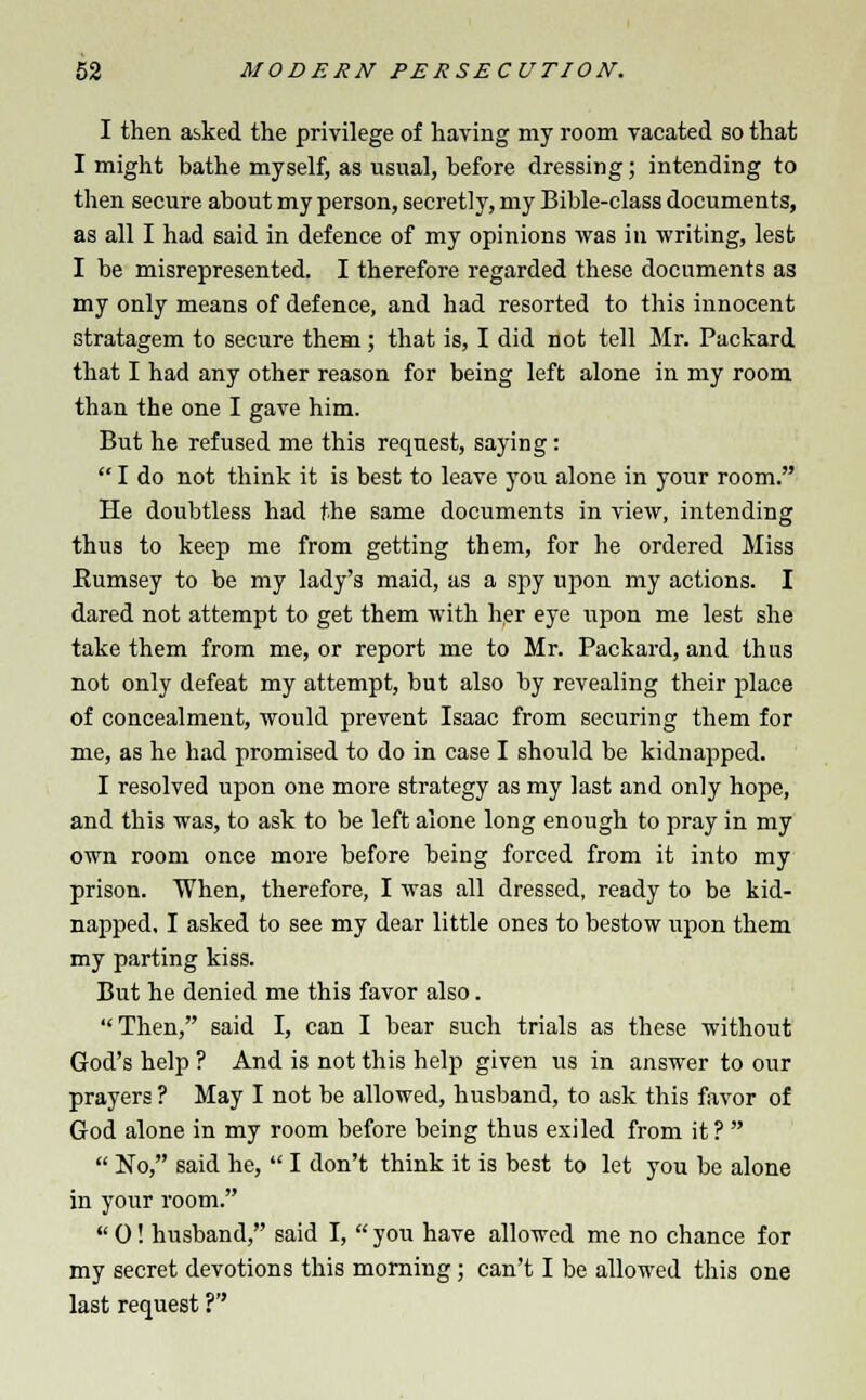 I then asked the privilege of having my room vacated so that I might bathe myself, as usual, before dressing; intending to then secure about my person, secretly, my Bible-class documents, as all I had said in defence of my opinions was in writing, lest I be misrepresented. I therefore regarded these documents as my only means of defence, and had resorted to this innocent stratagem to secure them; that is, I did not tell Mr. Packard that I had any other reason for being left alone in my room than the one I gave him. But he refused me this request, saying :  I do not think it is best to leave you alone in your room. He doubtless had the same documents in view, intending thus to keep me from getting them, for he ordered Miss Eumsey to be my lady's maid, as a spy upon my actions. I dared not attempt to get them with her eye upon me lest she take them from me, or report me to Mr. Packard, and thus not only defeat my attempt, but also by revealing their place of concealment, would prevent Isaac from securing them for me, as he had promised to do in case I should be kidnapped. I resolved upon one more strategy as my last and only hope, and this was, to ask to be left alone long enough to pray in my own room once more before being forced from it into my prison. When, therefore, I was all dressed, ready to be kid- napped, I asked to see my dear little ones to bestow upon them my parting kiss. But he denied me this favor also. Then, said I, can I bear such trials as these without God's help ? And is not this help given us in answer to our prayers ? May I not be allowed, husband, to ask this favor of God alone in my room before being thus exiled from it ?   No, said he,  I don't think it is best to let you be alone in your room.  0! husband, said I,  you have allowed me no chance for my secret devotions this morning; can't I be allowed this one last request ?''