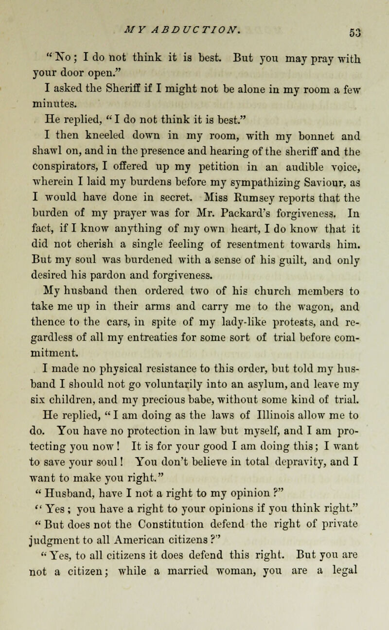  No; I do not think it is best. But you may pray with your door open. I asked the Sheriff if I might not be alone in my room a few minutes. He replied,  I do not think it is best. I then kneeled down in my room, with my bonnet and shawl on, and in the presence and hearing of the sheriff and the conspirators, I offered up my petition in an audible voice, wherein I laid my burdens before my sympathizing Saviour, as I would have done in secret. Miss Kumsey reports that the burden of my prayer was for Mr. Packard's forgiveness. In fact, if I know anything of my own heart, I do know that it did not cherish a single feeling of resentment towards him. But my soul was burdened with a sense of his guilt, and only desired his pardon and forgiveness. My husband then ordered two of his church members to take me up in their arms and carry me to the wagon, and thence to the cars, in spite of my lady-like protests, and re- gardless of all my entreaties for some sort of trial before com- mitment. I made no physical resistance to this order, but told my hus- band I should not go voluntarily into an asylum, and leave my six children, and my precious babe, without some kind of trial. He replied,  I am doing as the laws of Illinois allow me to do. You have no protection in law but myself, and I am pro- tecting you now! It is for your good I am doing this; I want to save your soul! You don't believe in total depravity, and I want to make you right.  Husband, have I not a right to my opinion ?  Yes; you have a right to your opinions if you think right.  But does not the Constitution defend the right of private judgment to all American citizens ?  Yes, to all citizens it does defend this right. But you are not a citizen; while a married woman, you are a legal